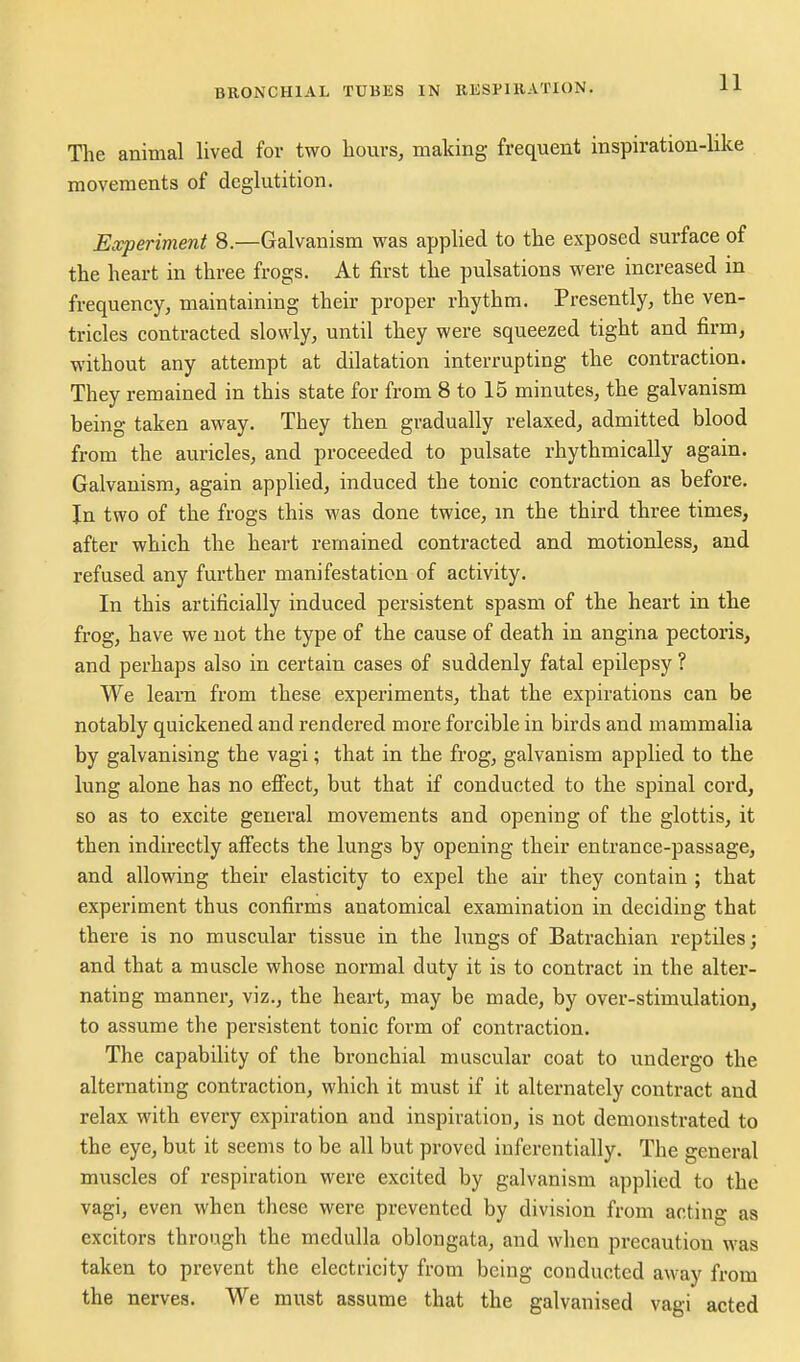 The animal lived for two hours, making frequent inspiration-like movements of deglutition. Experiment 8.—Galvanism vras applied to the exposed surface of the heart in three frogs. At first the pulsations were increased in frequency, maintaining their proper rhythm. Presently, the ven- tricles contracted slowly, until they were squeezed tight and firm, without any attempt at dilatation interrupting the contraction. They remained in this state for from 8 to 15 minutes, the galvanism being taken away. They then gradually relaxed, admitted blood from the auricles, and proceeded to pulsate rhythmically again. Galvanism, again applied, induced the tonic contraction as before. In two of the frogs this was done twice, m the third three times, after which the heart remained contracted and motionless, and refused any further manifestation of activity. In this artificially induced persistent spasm of the heart in the frog, have we not the type of the cause of death in angina pectoris, and perhaps also in certain cases of suddenly fatal epilepsy ? We learn from these experiments, that the expirations can be notably quickened and rendered more forcible in birds and mammalia by galvanising the vagi; that in the frog, galvanism applied to the lung alone has no effect, but that if conducted to the spinal cord, so as to excite general movements and opening of the glottis, it then indirectly affects the lungs by opening their entrance-passage, and allowing their elasticity to expel the air they contain ; that experiment thus confirms anatomical examination in deciding that there is no muscular tissue in the lungs of Batrachian reptiles; and that a muscle whose normal duty it is to contract in the alter- nating manner, viz., the heart, may be made, by over-stimulation, to assume the persistent tonic form of contraction. The capability of the bronchial muscular coat to undergo the alternating contraction, which it must if it alternately contract and relax with every expiration and inspiration, is not demonstrated to the eye, but it seems to be all but proved iuferentially. The general muscles of respiration were excited by galvanism applied to the vagi, even when these were prevented by division from acting as excitors through the medulla oblongata, and when precaution was taken to prevent the electricity from being conducted away from the nerves. We must assume that the galvanised vagi acted