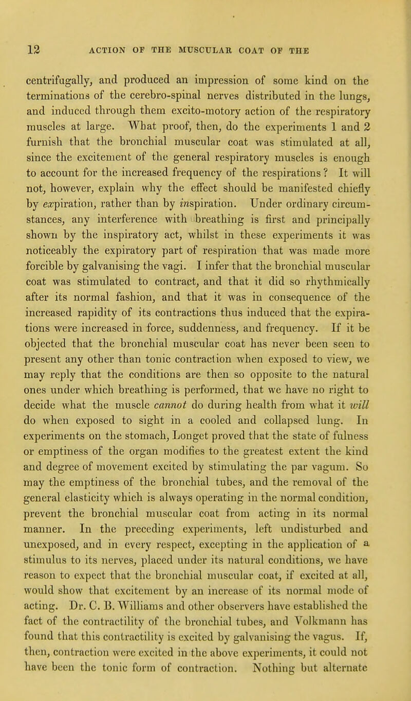 centrifagally, and pi'oduced an impression of some kind on the terminations of the cerebro-spinal nerves distributed in the lungs, and induced through them excito-motory action of the respiratory muscles at large. What proof, then, do the experiments 1 and 2 furnish that the bronchial muscular coat was stimulated at all, since the excitement of the general respiratory muscles is enough to account for the increased frequency of the respirations ? It will not, however, explain why the effect should be manifested chiefly by ea?piration, rather than by mspiration. Under ordinary circum- stances, any interference with breathing is first and principally shown by the inspiratory act, whilst in these experiments it was noticeably the expiratory part of respiration that was made more forcible by galvanising the vagi. I infer that the bronchial muscular coat was stimulated to contract, and that it did so rhythmically after its normal fashion, and that it was in consequence of the increased rapidity of its contractions thus induced that the expira- tions were increased in force, suddenness, and frequency. If it be objected that the bronchial muscular coat has never been seen to present any other than tonic contraction when exposed to view, we may reply that the conditions are then so opposite to the natural ones under which breathing is performed, that we have no right to decide what the muscle cannot do during health from what it will do when exposed to sight in a cooled and collapsed lung. In experiments on the stomach, Longet proved that the state of fulness or emptiness of the organ modifies to the greatest extent the kind and degree of movement excited by stimulating the par vagum. So may the emptiness of the bronchial tubes, and the removal of the general elasticity which is always operating in the normal condition, prevent the bronchial muscular coat from acting in its normal manner. In the preceding experiments, left undisturbed and unexposed, and in every respect, excepting in the application of a stimulus to its nerves, placed under its natural conditions, we have reason to expect that the bronchial muscular coat, if excited at all, would show that excitement by an increase of its normal mode of acting. Dr. C. B. Williams and other observers have established the fact of the contractility of the bronchial tubes, and Volkmann has found that this contractility is excited by galvanising the vagus. If, then, contraction were excited in the above experiments, it could not have been the tonic form of contraction. Nothing but alternate