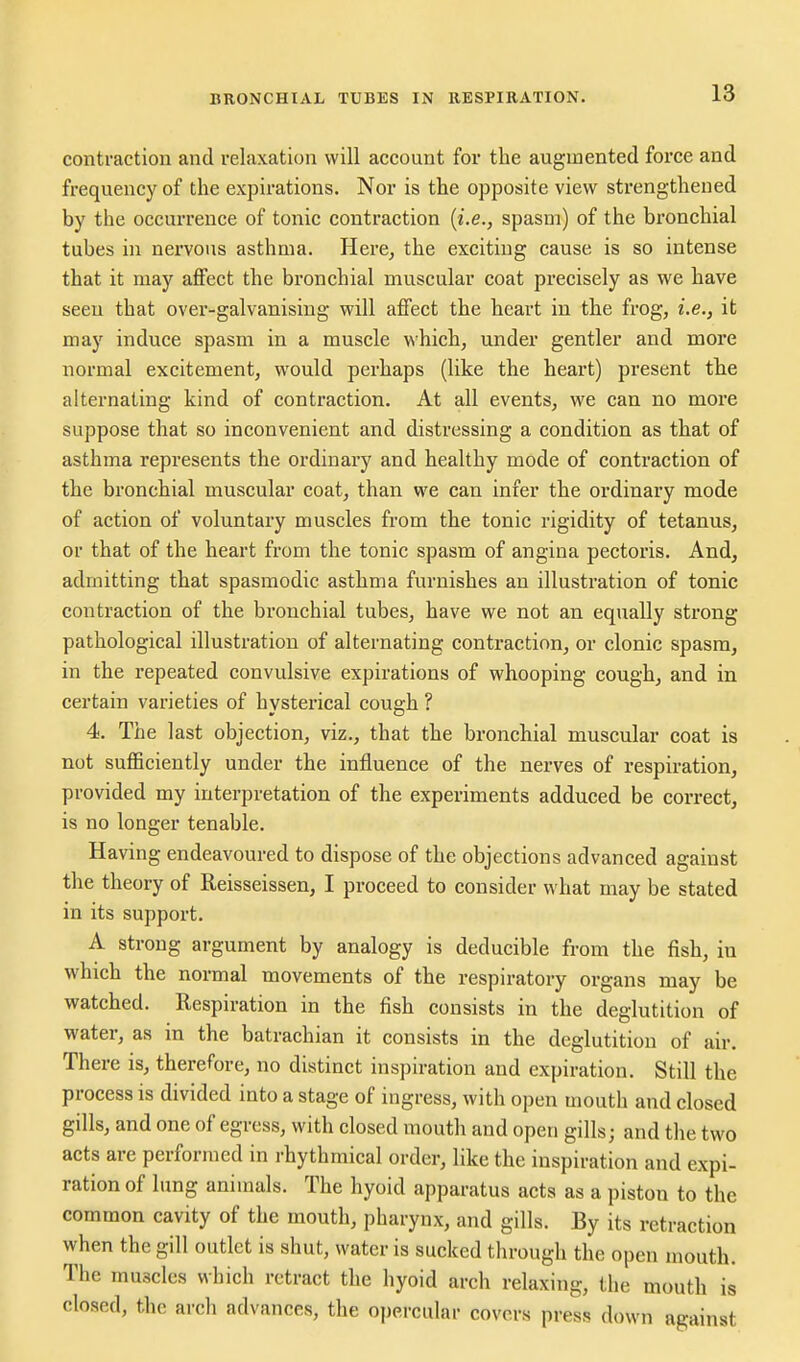 contraction and relaxation will account for the augmented force and frequency of the expirations. Nor is the opposite view strengthened by the occurrence of tonic contraction {i.e., spasm) of the bronchial tubes in nervous asthma. Here^ the exciting cause is so intense that it may affect the bronchial muscular coat precisely as we have seen that over-galvanising will affect the heart in the frog, i.e., it may induce spasm in a muscle which, under gentler and more normal excitement, would perhaps (like the heart) present the alternating kind of contraction. At all events, we can no more suppose that so inconvenient and distressing a condition as that of asthma represents the ordinary and healthy mode of contraction of the bronchial muscular coat, than we can infer the ordinary mode of action of voluntary muscles from the tonic rigidity of tetanus, or that of the heart from the tonic spasm of angina pectoris. And, admitting that spasmodic asthma furnishes an illustration of tonic contraction of the bronchial tubes, have we not an equally strong pathological illustration of alternating contraction, or clonic spasm, in the repeated convulsive expirations of whooping cough, and in certain varieties of hysterical cous-h ? 4. The last objection, viz., that the bronchial muscular coat is not sufficiently under the influence of the nerves of respiration, provided my interpretation of the experiments adduced be correct, is no longer tenable. Having endeavoured to dispose of the objections advanced against the theory of Reisseissen, I proceed to consider what may be stated in its support. A strong argument by analogy is deducible fi-om the fish, in which the normal movements of the respiratory organs may be watched. Respiration in the fish consists in the deglutition of water, as in the batrachian it consists in the deglutition of air. There is, therefore, no distinct inspiration and expiration. Still the process is divided into a stage of ingress, with open mouth and closed gills, and one of egress, with closed mouth and open gills; and the two acts are performed in rhythmical order, like the inspiration and expi- ration of lung animals. The hyoid apparatus acts as a piston to the common cavity of the mouth, pharynx, and gills. By its retraction when the gill outlet is shut, water is sucked through the open mouth. The muscles which retract the hyoid arch relaxing, the mouth is closed, the arch advances, the opercular covers press down against