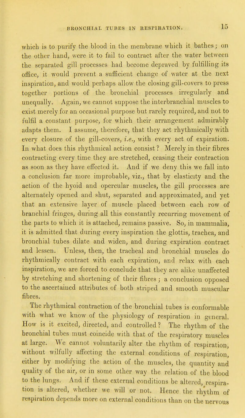 which is to purify the blood in the membrane which it bathes; on the other hand^ were it to fail to contract after the water between the separated gill processes had become depraved by fulfilling its oflSce, it would prevent a sufficient change of water at the next inspiration, and would perhaps allow the closing gill-covers to press together portions of the bronchial processes irregularly and unequally. Again, we cannot suppose the interbranchial muscles to exist merely for an occasional purpose but rarely required, and not to fulfil a constant purpose, for which their arrangement admirably adapts them. I assume, therefore, that they act rhythmically with every closure of the gill-covers, i.e., with every act of expiration. In what does this rhythmical action consist ? Merely in their fibres contracting every time they are stretched, ceasing their contraction as soon as they have effected it. And if we deny this we fall into a conclusion far more improbable, viz., that by elasticity and the action of the hyoid and opercular muscles, the gill processes are alternately opened and shut, separated and approximated, and yet that an extensive layer of muscle placed between each row of branchial fringes, during all this constantly recurring movement of the parts to which it is attached, remains passive. So, in mammalia, it is admitted that during every inspiration the glottis, trachea, and bronchial tubes dilate and widen, and during expiration contract and lessen. Unless, then, the tracheal and bronchial muscles do rhythmically contract with each expiration, and relax with each inspiration, we are forced to conclude that they are alike unaffected by stretching and shortening of their fibres ; a conclusion opposed to the ascertained attributes of both striped and smooth muscular fibres. The rhythmical contraction of the bronchial tubes is conformable with what we know of the physiology of respiration in general. How is it excited, directed, and controlled? The rhythm of the bronchial tubes must coincide with that of the respiratory muscles at large. We cannot voluntarily alter the rhythm of respiration, without wilfully affecting the external conditions of respiration, either by modifying the action of the muscles, the quantity and quality of the air, or in some other way the relation of the blood to the lungs. And if these external conditions be altered, respira- tion is altered, whether we will or not. Hence the rhythm of respiration depends more on external conditions than on the'nervous