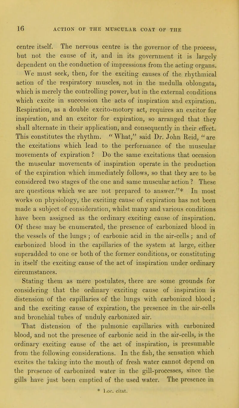 centre itself. The nervous centre is the governor of the process, but not the cause of it, and in its government it is largely dependent on the conduction of impressions from the acting organs. We must seek, then, for the exciting causes of the rhythmical action of the respiratory muscles, not in the medulla oblongata, which is merely the controlling power, but in the external conditions which excite in succession the acts of inspiration and expiration. Respiration, as a double excito-motory act, requires an excitor for inspiration, and an excitor for expiration, so arranged that they shall alternate in their application, and consequently in their effect. This constitutes the rhythm. What,^^ said Dr. John Reid, are the excitations which lead to the performance of the muscular movements of expiration ? Do the same excitations that occasion the muscular movements of inspiration operate in the production of the expiration which immediately follows, so that they are to be considered two stages of the one and same muscular action ? These are questions which we are not prepared to answer.* In most works on physiology, the exciting cause of expiration has not been made a subject of consideration, whilst many and various conditions have been assigned as the ordinary exciting cause of inspiration. Of these may be enumerated, the presence of carbonized blood in the vessels of the lungs; of carbonic acid in the air-cells; and of carbonized blood in the capillaries of the system at large, either superadded to one or both of the former conditions, or constituting in itself the exciting cause of the act of inspiration under ordinary circumstances. Stating them as mere postulates, there are some grounds for considering that the ordinary exciting cause of inspiration is distension of the capillaries of the lungs with carbonized blood; and the exciting cause of expiration, the presence in the air-cells and bronchial tubes of unduly carbonized air. That distension of the pulmonic capillaiies with carbonized blood, and not the presence of carbonic acid in the air-cells, is the ordinary exciting cause of the act of inspiration, is presumable from the following considerations. In the fish, the sensation which excites the taking into the mouth of fresh water cannot depend on the presence of carbonized water in the gill-processes, since the gills have just been emptied of the used water. The presence in * lioc. citat.