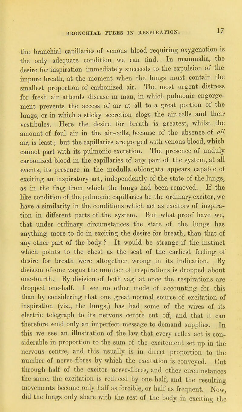 the branchial capillaries of venous blood requiring oxygenation is the only adequate condition we can find. In mammalia, the desire for inspiration immediately succeeds to the expulsion of the impure breath, at the moment when the lungs must contain the smallest proportion of carbonized air. The most urgent distress for fresh air attends disease in man, in which pulmonic engorge- ment prevents the access of air at all to a great portion of the lungs, or in which a sticky secretion clogs the air-cells and their vestibules. Here the desire for breath is greatest, whilst the amount of foul air in the air-cells, because of the absence of all air, is least; but the capillaries are gorged with venous blood, which cannot part with its pulmonic excretion. The presence of unduly carbonized blood in the capillaries of any part of the system, at all events, its presence in the medulla oblongata appears capable of exciting an inspiratory act, independently of the state of the lungs, as in the frog from which the lungs had been removed. If the like condition of the pulmonic capillaries be the ordinary excitor, we have a similarity in the conditions which act as excitors of inspira- tion in different parts of the system. But what proof have we, that under ordinary circumstances the state of the lungs has anything more to do in exciting the desire for breath, than that of any other part of the body ? It would be strange if the instinct which points to the chest as the seat of the earliest feeling of desire for breath were altogether wrong in its indication. By division of one vagus the number of respirations is dropped about one-fourth. By division of both vagi at once the respirations are dropped one-half. I see no other mode of accounting for this than by considering that one great normal source of excitation of inspiration (viz., the lungs,) has had some of the wires of its electric telegraph to its nervous centre cut off, and that it can therefore send only an imperfect message to demand supplies. In this we see an illustration of the law that every reflex act is con- siderable in proportion to the sum of the excitement set up in the nervous centre, and this usually is in direct proportion to the number of nerve-fibres by which the excitation is conveyed. Cut through half of the excitor nerve-fibres, and other circumstances the same, the excitation is reduced by one-balf, and the resulting movements become only half as forcible, or half as frequent. Now, did the lungs only share with the rest of the body in exciting the