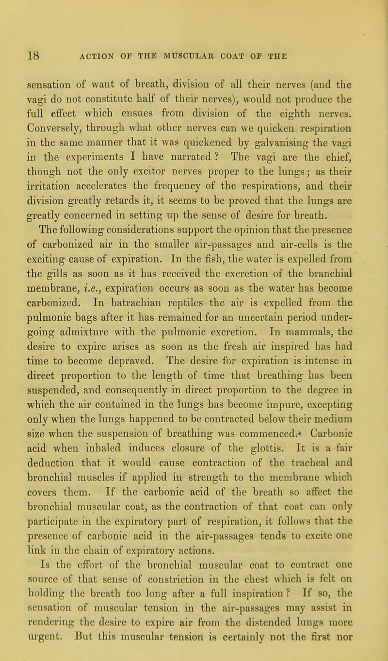 sensation of want of breathy division of all their nerves (and the vagi do not constitute half of their nerves), would not produce the full effect which ensues from division of the eighth nerves. Conversely, through M'hat other nerves can we quicken respiration in the same manner that it was quickened by galvanising the vagi in the experiments I have narrated ? The vagi are the chief, though not the only excitor nerves proper to the lungs; as their irritation accelerates the frequency of the respirations, and their division greatly retards it, it seems to be proved that the lungs are greatly concerned in setting up the sense of desire for breath. The following considerations support the opinion that the presence of carbonized air in the smaller air-passages and air-cells is the exciting cause of expiration. In the fish, the water is expelled from the gills as soon as it has received the excretion of the branchial membrane, i.e., expiration occurs as soon as the water has become carbonized. In batrachian reptiles the air is expelled from the pulmonic bags after it has remained for an uncertain period under- going admixture with the pulmonic excretion. In mammals, the desire to expire arises as soon as the fresh air inspired has had time to become depraved. Tlie desire for expiration is intense iu direct proportion to the length of time that breathing has been suspended, and consequently in direct proportion to the degree in which the air contained in the lungs has become impure, excepting only when the lungs happened to be contracted below their medium size when the suspension of breathing was commenced.-^ Carbonic acid when inhaled induces closure of the glottis. It is a fair deduction that it would cause contraction of the tracheal and bronchial muscles if applied in strength to the membrane which covers them. If the carbonic acid of the breath so affect the bronchial muscular coat, as the conti'action of that coat can only participate in the expiratory part of respiration, it follows that the presence of carbonic acid in the air-passages tends to excite one link in the chain of expiratory actions. Is the effort of the bronchial muscular coat to contract one source of that sense of constriction in the chest which is felt on holding the breath too long after a full inspiration ? If so, the sensation of muscular tension in the air-passages may assist in rendering the desire to expire air from the distended lungs more urgent. But this muscular tension is certainly not the first nor