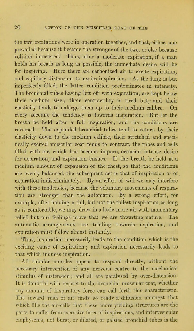 the two excitations were in operation together, and that, either, one prevailed because it became the stronger of the two, or else because volition interfered. Thus, after a moderate expiration, if a man holds his breath as long as possible, the immediate desire will be for inspiring. Here there are carbonized air to excite expiration, and capillary distension to excite inspiration. As the lung is but imperfectly filled, the latter condition predominates in intensity. The bronchial tubes having left ofi with expiration, are kept below their medium size; their contractility is tired out, and their elasticity tends to enlarge them up to their medium calibre. On every account the tendency is towards inspiration. But let the breath be held after a full inspiration, and the conditions are reversed. The expanded bronchial tubes tend to return by their elasticity down to the medium calibre, their stretched and speci- fically excited muscular coat tends to contract, the tubes and cells filled with air, which has become impure, occasion intense desire for expiration, and expiration ensues. If the breath be held at a medium amount of expansion of the chest, so that the conditions are evenly balanced, the subsequent act is that of inspiration or of expiration indiscriminately. By an effort of will we may interfere with these tendencies, because the voluntary movements of respira- tion are stronger than the automatic. By a strong efi'ort, for example, after holding a full, but not the fullest inspiration as long as is comfortable, we may draw in a little more air with momentary relief, but our feelings prove that we are thwarting natm'e. The automatic arrangements are tending towards expiration, and expiration must follow almost instantly. Thus, inspiration necessarily leads to the condition which is the exciting cause of expiration; and expiration necessarily leads to that vfhich induces inspiration. All tubular muscles appear to respond directly, without the necessary intervention of any nervous centre to the mechanical stimulus of distension; and all are paralysed by over-distension. It is doubtfvd with respect to the bronchial muscular coat, whether any amount of inspiratory force can call forth this characteristic. The inward rush of air finds so ready a diffusion amongst that which fills the air-cells that these more yielding structures arc the parts to suffer from excessive force of inspirations, and intervesicular emphysema, not burst, or dilated, or palsied bronchial tubes is the