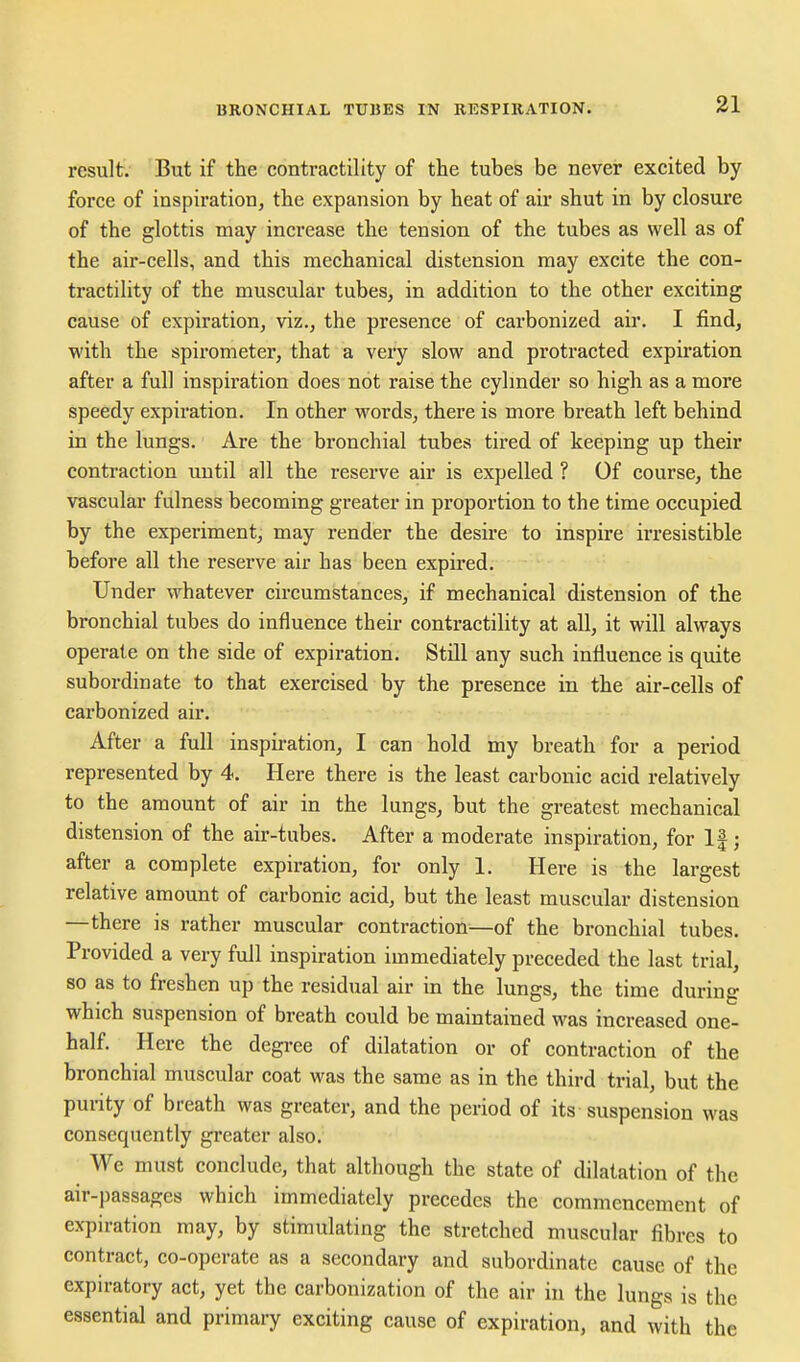 result. But if the contractility of the tubes be never excited by force of inspiration, the expansion by heat of air shut in by closure of the glottis may increase the tension of the tubes as well as of the air-cells, and this mechanical distension may excite the con- tractility of the muscular tubes, in addition to the other exciting cause of expiration, viz., the presence of carbonized air. I find, with the spirometer, that a very slow and protracted expiration after a full inspiration does not raise the cylmder so high as a more speedy expiration. In other words, there is more breath left behind in the lungs. Are the bronchial tubes tired of keeping up their contraction until all the reserve air is expelled ? Of course, the vascular fulness becoming greater in proportion to the time occupied by the experiment, may render the desire to inspire irresistible before all the reserve air has been expired. Under whatever circumstances, if mechanical distension of the bronchial tubes do influence their contractility at all, it will always operate on the side of expiration. Still any such influence is quite subordinate to that exercised by the presence in the air-cells of carbonized air. After a full inspiration, I can hold my breath for a period represented by 4. Here there is the least carbonic acid relatively to the amount of air in the lungs, but the greatest mechanical distension of the air-tubes. After a moderate inspiration, for If; after a complete expiration, for only 1. Here is the largest relative amount of carbonic acid, but the least muscular distension —there is rather muscular contraction—of the bronchial tubes. Provided a very full inspiration immediately preceded the last trial, so as to freshen up the residual air in the lungs, the time during which suspension of breath could be maintained was increased one- half. Here the degree of dilatation or of contraction of the bronchial muscular coat was the same as in the third trial, but the purity of breath was greater, and the period of its suspension was consequently gi-eater also. We must conclude, that although the state of dilatation of the air-passages which immediately precedes the commencement of expiration may, by stimulating the stretched muscular fibres to contract, co-operate as a secondary and subordinate cause of the expiratory act, yet the carbonization of the air in the lungs is the essential and primary exciting cause of expiration, and with the