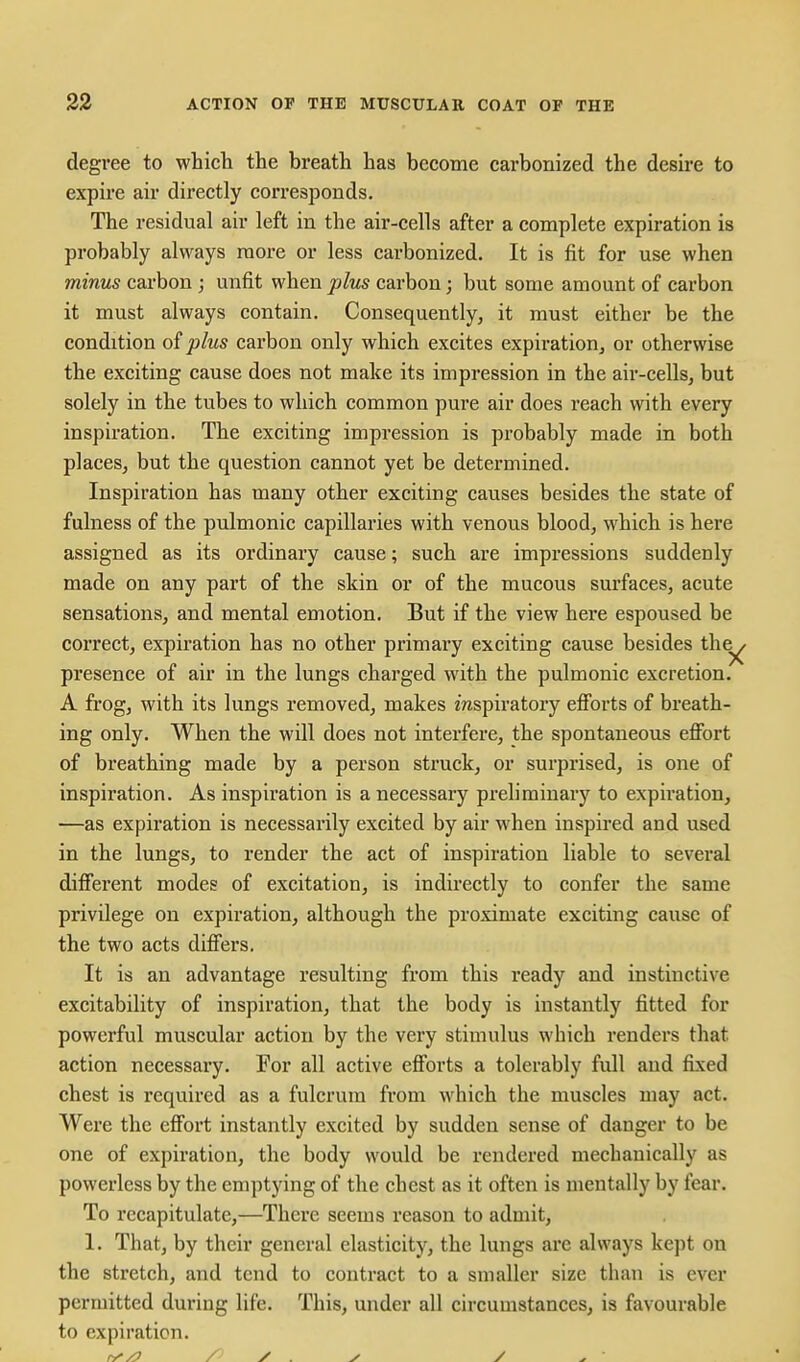 degree to whict the breath has become carbonized the desh-e to expu-e air directly corresponds. The residual air left in the air-cells after a complete expiration is probably always more or less carbonized. It is fit for use when minus carbon j unfit when plus carbon; but some amount of carbon it must always contain. Consequently, it must either be the condition of plus carbon only which excites expiration^ or otherwise the exciting cause does not make its impression in the air-cells, but solely in the tubes to which common pure air does reach with every inspiration. The exciting impression is probably made in both places, but the question cannot yet be determined. Inspiration has many other exciting causes besides the state of fulness of the pulmonic capillaries with venous blood, which is here assigned as its ordinary cause; such are impressions suddenly made on any part of the skin or of the mucous surfaces, acute sensations, and mental emotion. But if the view here espoused be correct, expiration has no other primary exciting cause besides th^ presence of air in the lungs charged with the pulmonic excretion. A frog, with its lungs removed, makes mspiratory efi'orts of breath- ing only. When the will does not interfere, the spontaneous effort of breathing made by a person struck, or surprised, is one of inspiration. As inspiration is a necessary preliminary to expiration, —as expiration is necessarily excited by air when inspired and used in the lungs, to render the act of inspiration liable to several different modes of excitation, is indirectly to confer the same privilege on expiration, although the proximate exciting cause of the two acts differs. It is an advantage resulting from this ready and instinctive excitability of inspiration, that the body is instantly fitted for powerful muscular action by the very stimulus which renders that action necessary. For all active efforts a tolerably full and fixed chest is required as a fulcrum from which the muscles may act. Were the effort instantly excited by sudden sense of danger to be one of expiration, the body would be rendered mechanically as powerless by the emptying of the chest as it often is mentally by fear. To recapitulate,—There seems reason to admit, 1. That, by their general elasticity, the lungs are always kept on the stretch, and tend to contract to a smaller size than is ever permitted during life. This, under all circumstances, is favourable to expiration.