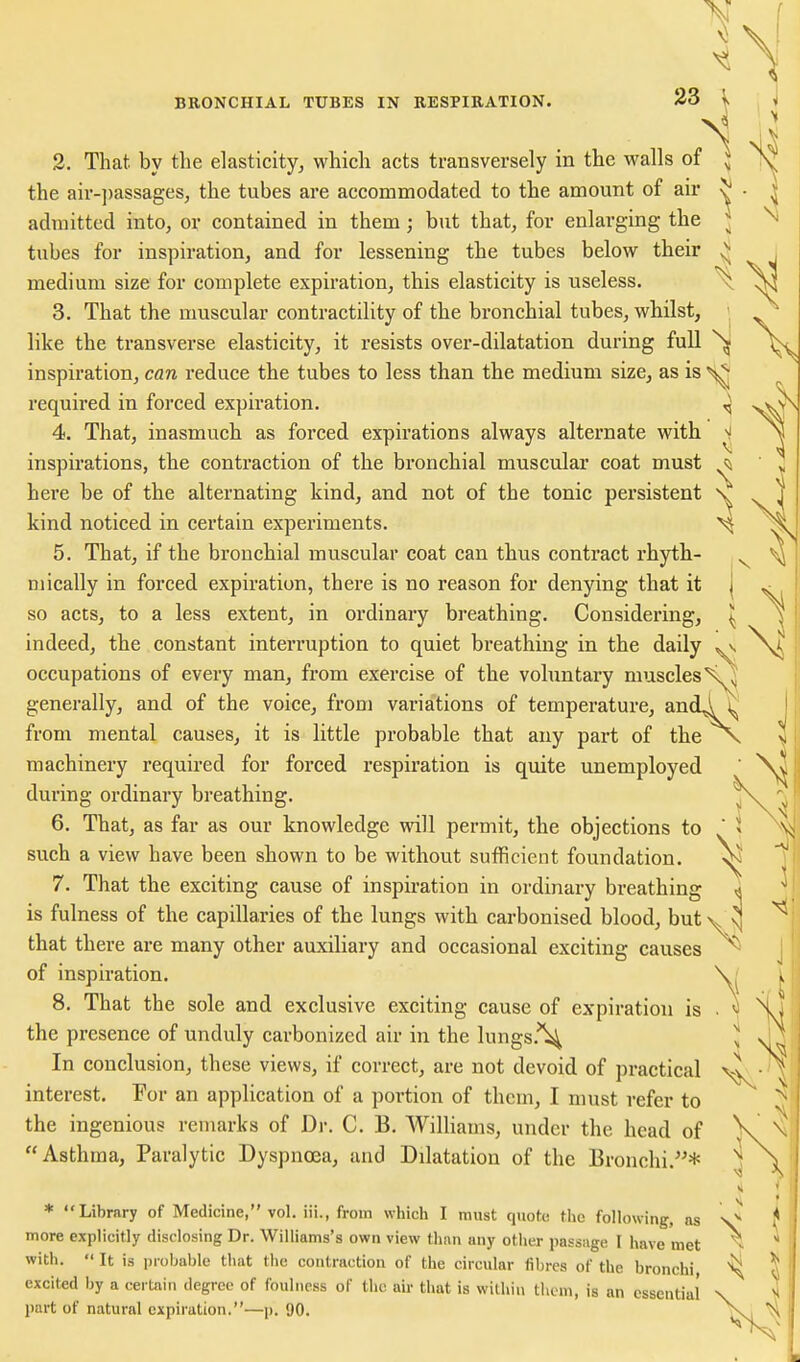i 2. That by the elasticity, which acts transversely in the walls of the air-])assages, the tubes are accommodated to the amount of air admitted into, or contained in them; but that, for enlarging the tubes for inspiration, and for lessening the tubes below their medium size for complete expiration, this elasticity is useless. 3. That the muscular contractility of the bronchial tubes, whilst, like the transverse elasticity, it resists over-dilatation during full inspiration, can reduce the tubes to less than the medium size, as is required in forced expiration. vV^ 4. That, inasmuch as forced expirations always alternate with ^ inspirations, the contraction of the bronchial muscular coat must ^ here be of the alternating kind, and not of the tonic persistent ' kind noticed in certain experiments. 5. That, if the bronchial muscular coat can thus contract rhytb- Diically in forced expiration, there is no reason for denying that it so acts, to a less extent, in ordinary breathing. Considering, indeed, the constant interruption to quiet breathing in the daily occupations of every man, from exercise of the voluntary muscles\^ generally, and of the voice, from variations of temperature, andA ^ from mental causes, it is little probable that any part of the \ machinery required for forced respiration is quite unemployed during ordinary breathing. 6. That, as far as our knowledge will permit, the objections to  such a view have been shown to be without sufficient foundation. 7. That the exciting cause of inspiration in ordinary breathing « is fulness of the capillaries of the lungs with carbonised blood, but\^\j that there are many other auxiliary and occasional exciting causes *^ of inspiration. 8. That the sole and exclusive exciting cause of expiration is . the presence of unduly carbonized air in the lungs.'^ ^ In conclusion, these views, if correct, are not devoid of practical \^ interest. For an application of a portion of them, I must refer to the ingenious remarks of Dr. C. B. Williams, under the head of Asthma, Paralytic Dyspnoea, and Dilatation of the Bronchi.^^* * Library of Medicine, vol. iii., from which I must quote the following, as more explicitly disclosing Dr. Williams's own view than any otiier passage I have met with.  It is probable that the contraction of the circular fil)res of the bronchi excited by a certain degree of foulness of the air that is within tlicm, is an essential part of natural expiration.—p. 90.