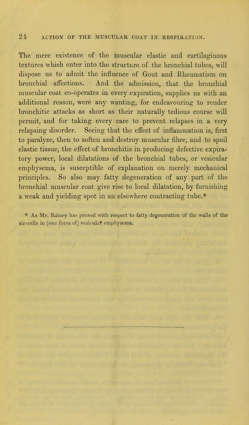 The mere existence of the muscular elastic and cartilaginous textures which enter into the structure of the bronchial tubes, will dispose us to admit the influence of Gout and Rheumatism on bronchial affections. And the admission, that the bronchial muscular coat co-operates in every expiration, supplies us with an additional reason, were any wanting, for endeavouring to render bronchitic attacks as short as their naturally tedious com'se will permit, and for taking every care to prevent relapses in a very relapsing disorder. Seeing that the effect of inflammation is, first to paralyze, then to soften and destroy muscular fibre, and to spoil elastic tissue, the effect of bronchitis in producing defective expira- tory power, local dilatations of the bronchial tubes, or vesicular emphysema, is susceptible of explanation on merely mechanical principles. So also may fatty degeneration of any part of the bronchial muscular coat give rise to local dilatation, by furnishing a weak and yielding spot in an elsewhere contracting tube.* * As Mr. Rainey has proved with respect to fatty degeneration of the walls of the air-cells in (one form of) vesiculur emphysema.
