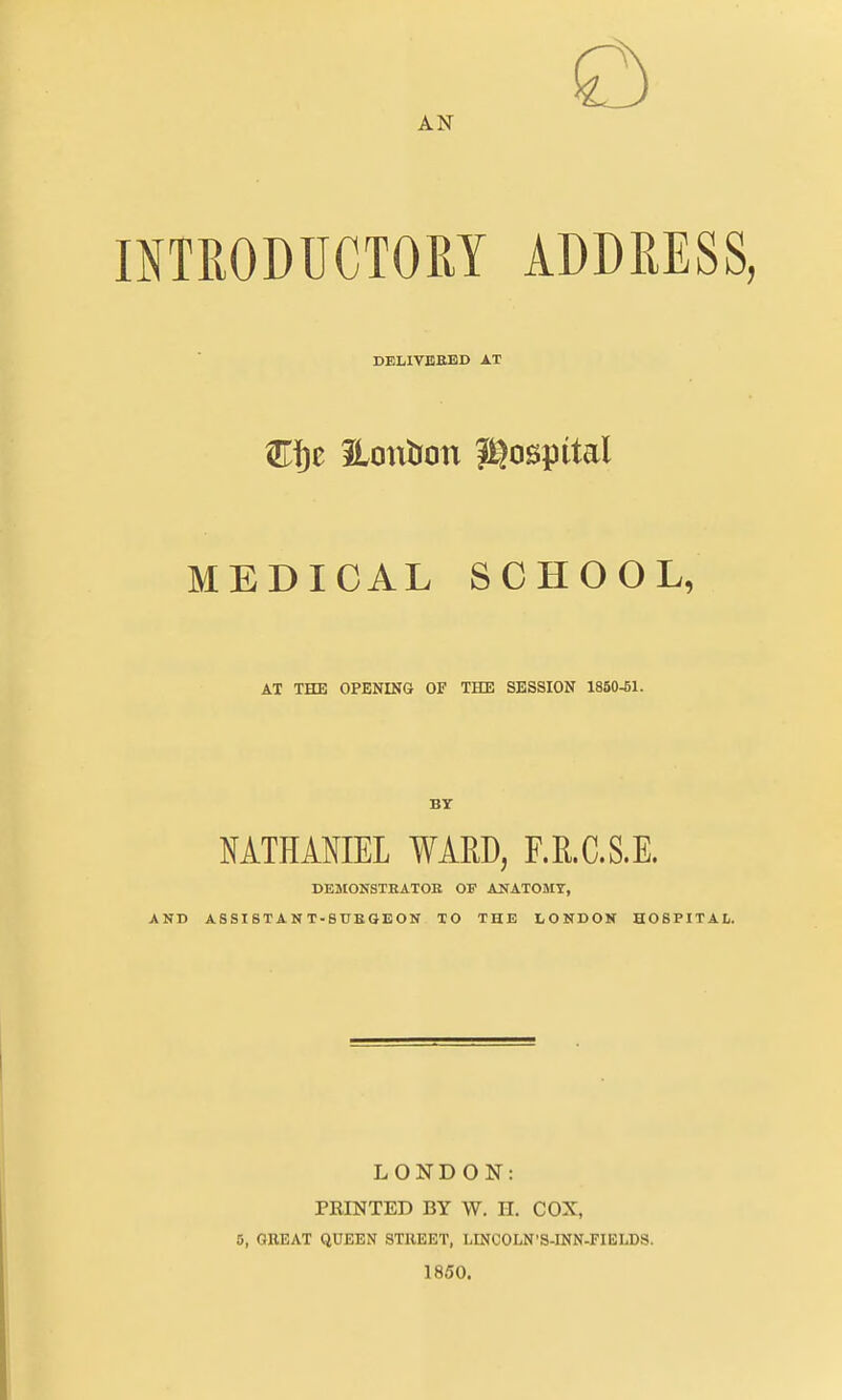 AN mTRODUCTOM ADDRESS, DBLIVEBBD AT MEDICAL SCHOOL, AT THE OPENING OF THE SESSION 1860^1. BY NATHANIEL WARD, F.R.C.S.E. DEMONSTHATOE OF ANATOMY, AND ASSISTANT-SUEGEON TO THE LONDON HOSPITAL. LONDON: PRINTED BY W. II. COX, 5, GEEAT QUEEN STUEET, LtNCOLN'S-INN-FIELDS. 1850.