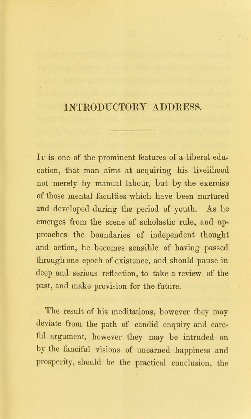 It is one of the prominent features of a liberal edu- cation, that man aims at acquiring his livelihood not merely by manual labour, but by the exercise of those mental faculties which have been nurtured and developed during the period of youth. As he emerges from the scene of scholastic rule, and ap- proaches the boundaries of independent thought and action, he becomes sensible of having passed through one epoch of existence, and should pause in deep and serious reflection, to take a review of the past, and make provision for the future. The result of his meditations, however they may deviate from the path of candid enquiry and care- ful argument, however they may be intruded on by the fanciful visions of unearned happiness and prosperity, should be the practical conclusion, the