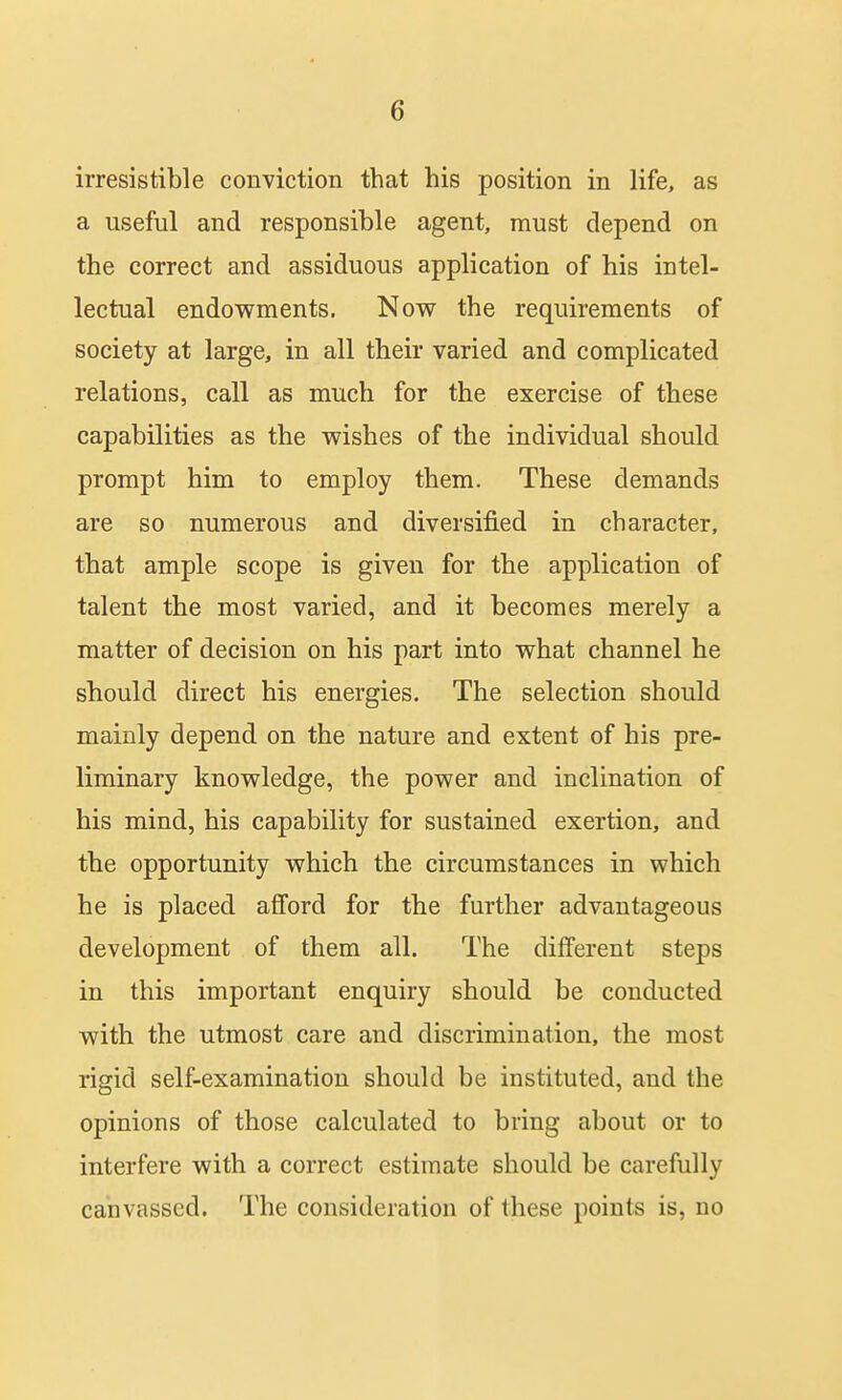 irresistible conviction that his position in life, as a useful and responsible agent, must depend on the correct and assiduous application of his intel- lectual endowments. Now the requirements of society at large, in all their varied and complicated relations, call as much for the exercise of these capabilities as the wishes of the individual should prompt him to employ them. These demands are so numerous and diversified in character, that ample scope is given for the application of talent the most varied, and it becomes merely a matter of decision on his part into what channel he should direct his energies. The selection should mainly depend on the nature and extent of his pre- liminary knowledge, the power and inclination of his mind, his capability for sustained exertion, and the opportunity which the circumstances in which he is placed afford for the further advantageous development of them all. The different steps in this important enquiry should be conducted with the utmost care and discrimination, the most rigid self-examination should be instituted, and the opinions of those calculated to bring about or to interfere with a correct estimate should be carefully canvassed. The consideration of these points is, no