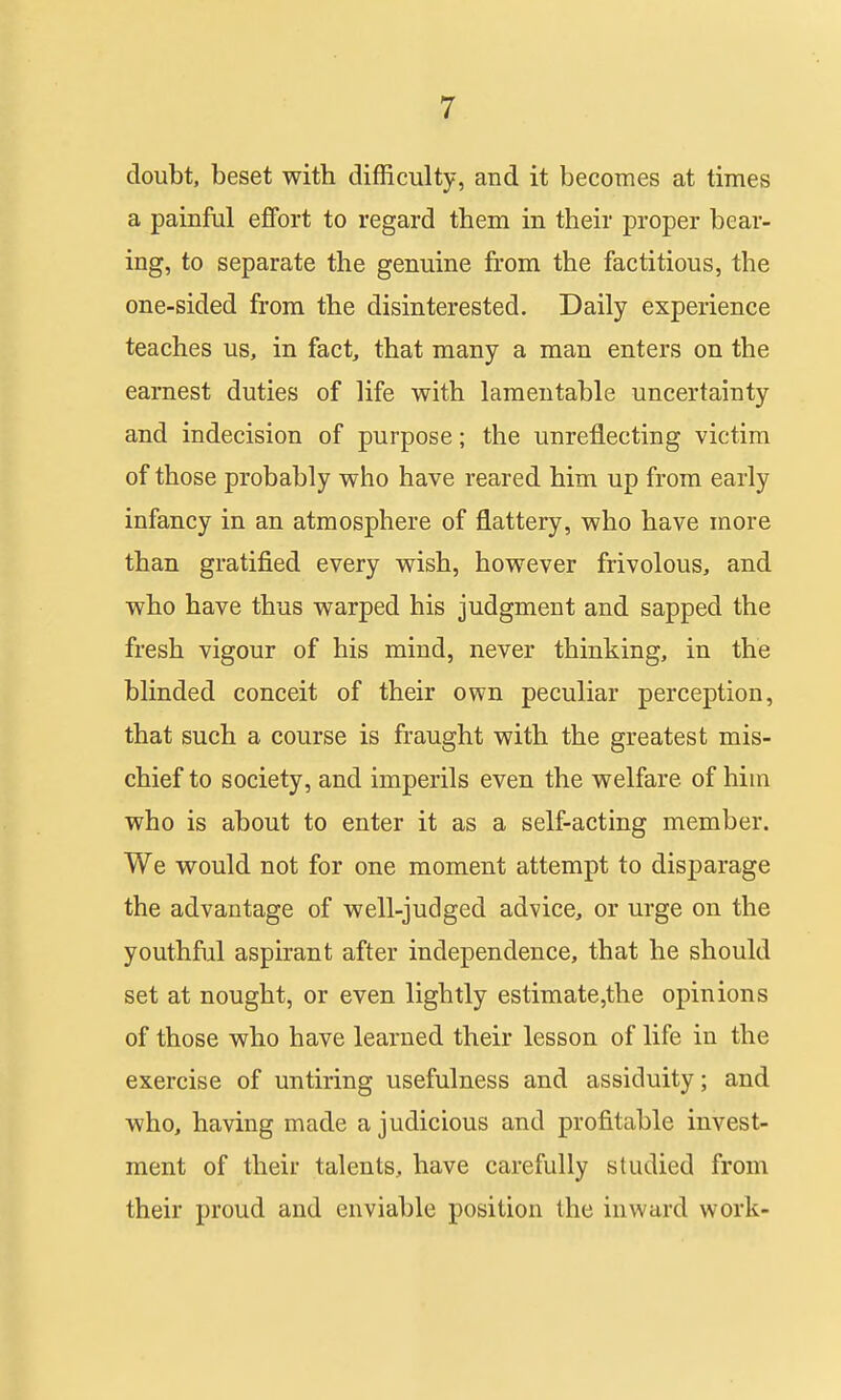 doubt, beset with difficulty, and it becomes at times a painful effort to regard them in their proper bear- ing, to separate the genuine from the factitious, the one-sided from the disinterested. Daily experience teaches us, in fact, that many a man enters on the earnest duties of life with lamentable uncertainty and indecision of purpose; the unreflecting victim of those probably who have reared him up from early infancy in an atmosphere of flattery, who have more than gratified every wish, however frivolous, and who have thus warped his judgment and sapped the fresh vigour of his mind, never thinking, in the blinded conceit of their own peculiar perception, that such a course is fraught with the greatest mis- chief to society, and imperils even the welfare of hiin who is about to enter it as a self-acting member. We would not for one moment attempt to disparage the advantage of well-judged advice, or urge on the youthful aspirant after independence, that he should set at nought, or even lightly estimate,the opinions of those who have learned their lesson of life in the exercise of untiring usefulness and assiduity; and who, having made a judicious and profitable invest- ment of their talents, have carefully studied from their proud and enviable position the inward work-