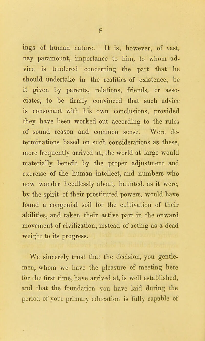 ings of human nature. It is, however, of vast, nay paramount, importance to him, to whom ad- vice is tendered concerning the part that he should undertake in the realities of existence, he it given hy parents, relations, friends, or asso- ciates, to be firmly convinced that such advice is consonant with his own conclusions, provided they have been worked out according to the rules of sound reason and common sense. Were de- terminations based on such considerations as these, more frequently arrived at, the world at large would materially benefit by the proper adjustment and exercise of the human intellect, and numbers who now wander heedlessly about, haunted, as it were, by the spirit of their prostituted powers, would have found a congenial soil for the cultivation of their abilities, and taken their active part in the onward movement of civilization, instead of acting as a dead weight to its progress. We sincerely trust that the decision, you gentle- men, whom we have the pleasure of meeting here for the first time, have arrived at, is well established, and that the foundation you have laid during the period of your primary education is fully capable of