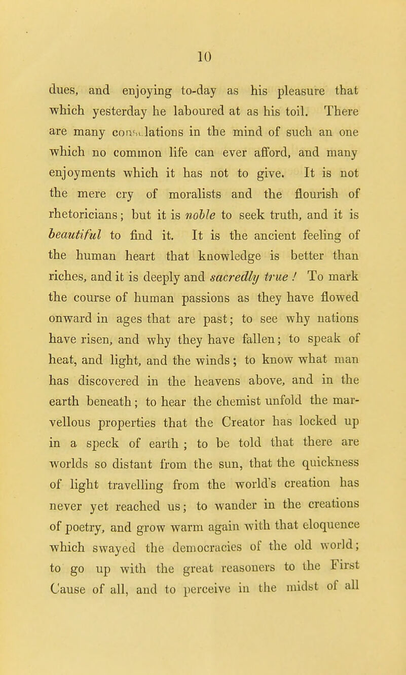 dues, and enjoying to-day as his pleasure that which yesterday he laboured at as his toil. There are many coasi.lations in the mind of such an one which no common life can ever afford, and many enjoyments which it has not to give. It is not the mere cry of moralists and the flourish of rhetoricians; but it is noble to seek truth, and it is beautiful to find it. It is the ancient feeling of the human heart that knowledge is better than riches, and it is deeply and sacredly true ! To mark the course of human passions as they have flowed onward in ages that are past; to see why nations have risen, and why they have fallen; to speak of heat, and light, and the winds; to know what man has discovered in the heavens above, and in the earth beneath; to hear the chemist unfold the mar- vellous properties that the Creator has locked up in a speck of earth ; to be told that there are worlds so distant from the sun, that the quickness of light travelling from the worlds creation has never yet reached us; to wander in the creations of poetry, and grow warm again with that eloquence which swayed the democracies of the old world; to go up with the great reasouers to the First Cause of all, and to perceive in the midst of all