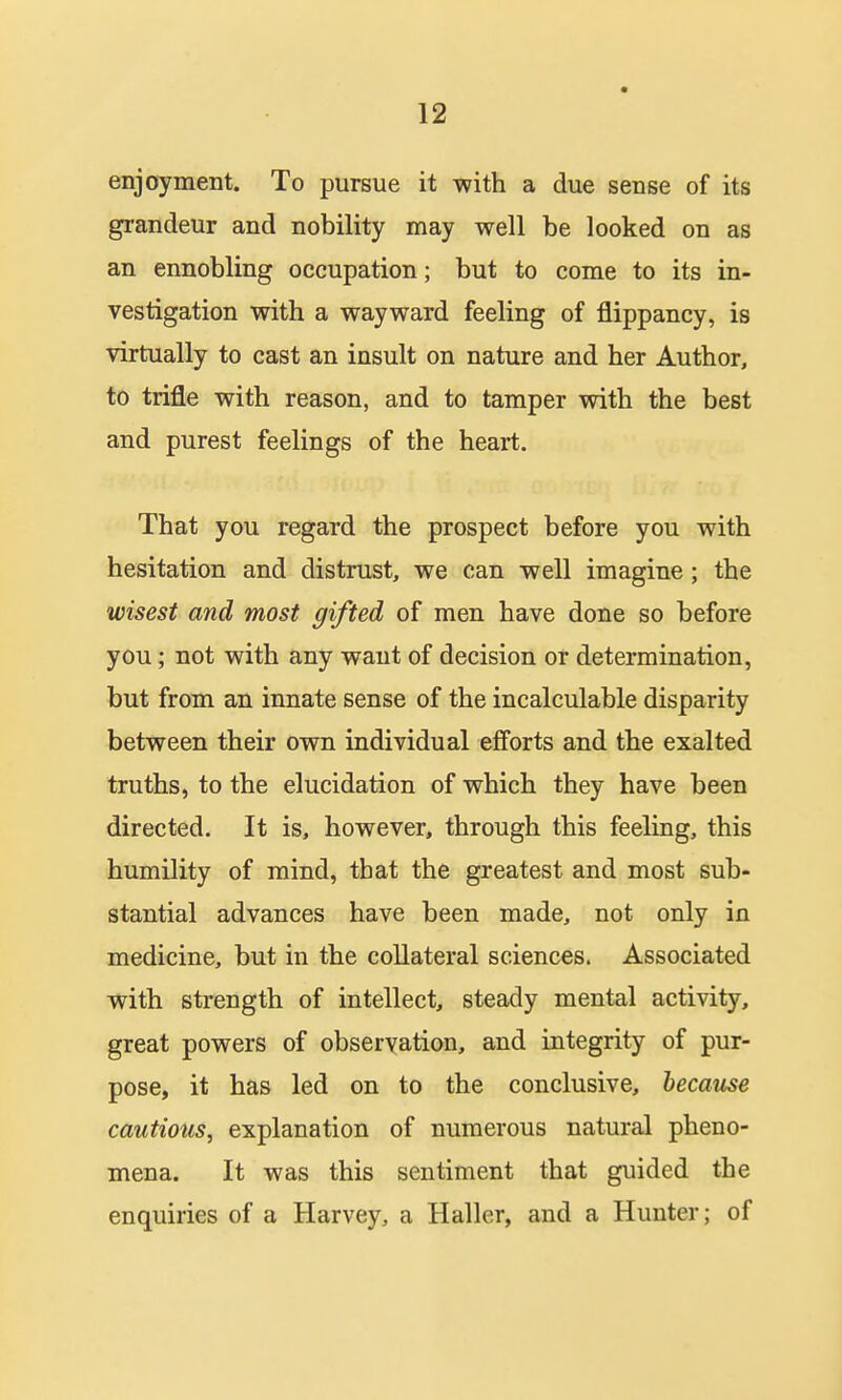 enjoyment. To pursue it with a due sense of its grandeur and nobility may well be looked on as an ennobling occupation; but to come to its in- vestigation with a wayward feeling of flippancy, is virtually to cast an insult on nature and her Author, to trifle with reason, and to tamper with the best and purest feelings of the heart. That you regard the prospect before you with hesitation and distrust, we can well imagine; the wisest and most gifted of men have done so before you; not with any want of decision or determination, but from an innate sense of the incalculable disparity between their own individual efforts and the exalted truths, to the elucidation of which they have been directed. It is, however, through this feeling, this humility of mind, that the greatest and most sub- stantial advances have been made, not only in medicine, but in the collateral sciences. Associated with strength of intellect, steady mental activity, great powers of observation, and integrity of pur- pose, it has led on to the conclusive, because cautious, explanation of numerous natural pheno- mena. It was this sentiment that guided the enquiries of a Harvey, a Haller, and a Hunter; of
