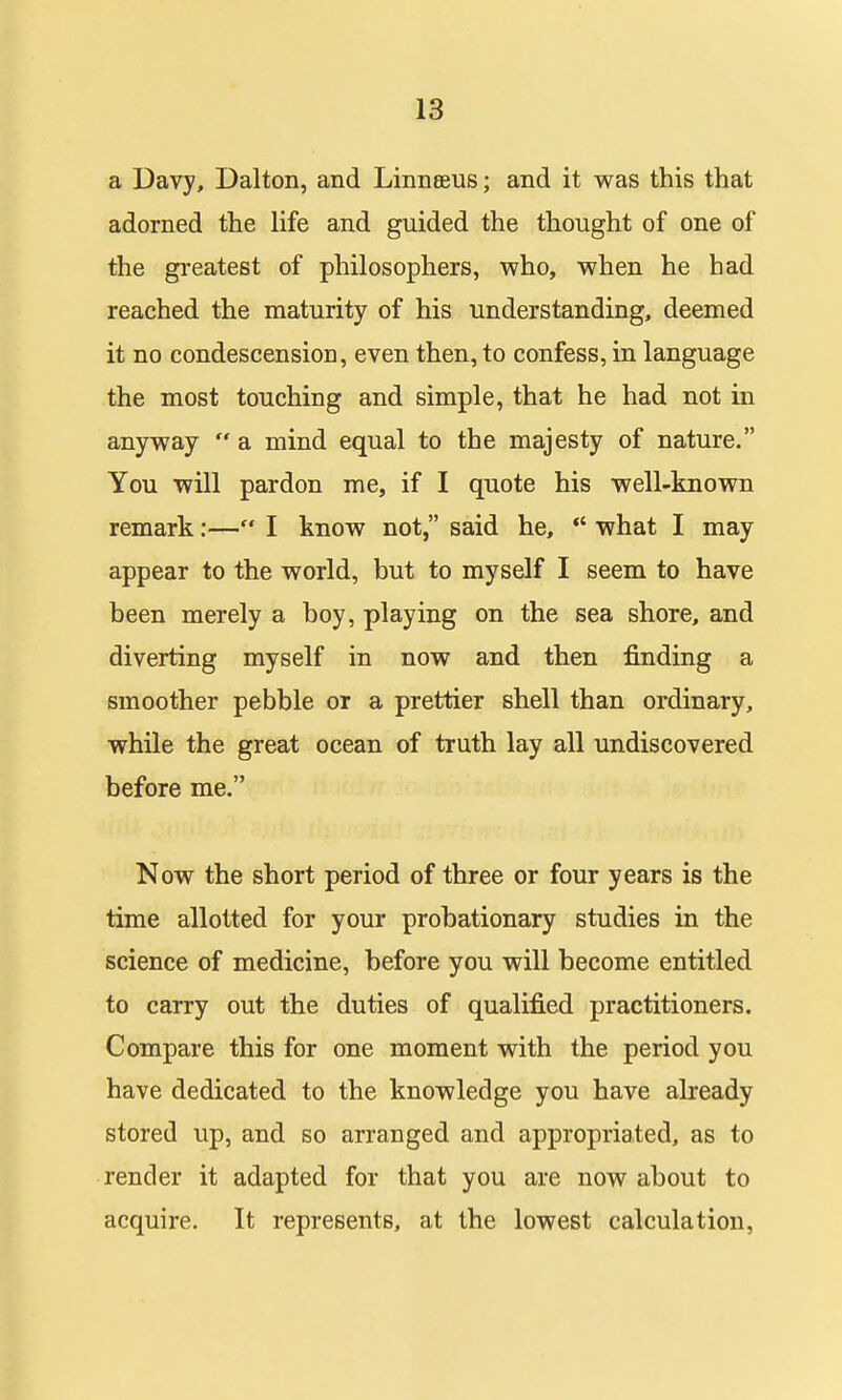 a Davy, Dalton, and Linnaeus; and it was this that adorned the life and guided the thought of one of the greatest of philosophers, who, when he had reached the maturity of his understanding, deemed it no condescension, even then, to confess, in language the most touching and simple, that he had not in anyway a mind equal to the majesty of nature. You will pardon me, if I quote his well-known remark:— I know not, said he, *' what I may appear to the world, but to myself I seem to have been merely a boy, playing on the sea shore, and diverting myself in now and then finding a smoother pebble or a prettier shell than ordinary, while the great ocean of truth lay all undiscovered before me. Now the short period of three or four years is the time allotted for your probationary studies in the science of medicine, before you will become entitled to carry out the duties of qualified practitioners. Compare this for one moment with the period you have dedicated to the knowledge you have already stored up, and so arranged and appropriated, as to render it adapted for that you are now about to acquire. It represents, at the lowest calculation,