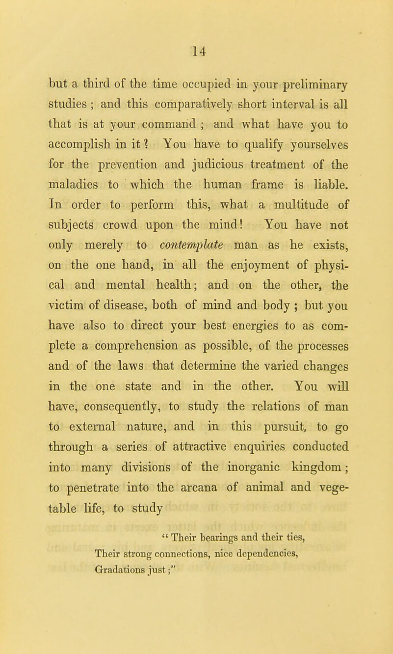 but a third of the time occupied in your preliminary studies ; and this comparatively short interval is all that is at your command ; and what have you to accomplish in it ] You have to qualify yourselves for the prevention and judicious treatment of the maladies to w^hich the human frame is liable. In order to perform this, what a multitude of subjects crowd upon the mind! You have not only merely to contemplate man as he exists, on the one hand, in all the enjoyment of physi- cal and mental health; and on the other, the victim of disease, both of mind and body ; but you have also to direct your best energies to as com- plete a comprehension as possible, of the processes and of the laws that determine the varied changes in the one state and in the other. You will have, consequently, to study the relations of man to external nature, and in this pursuit, to go through a series of attractive enquiries conducted into many divisions of the inorganic kingdom; to penetrate into the arcana of animal and vege- table life, to study  Their bearings and their ties, Their strong connections, nice dependencies, Gradations just;