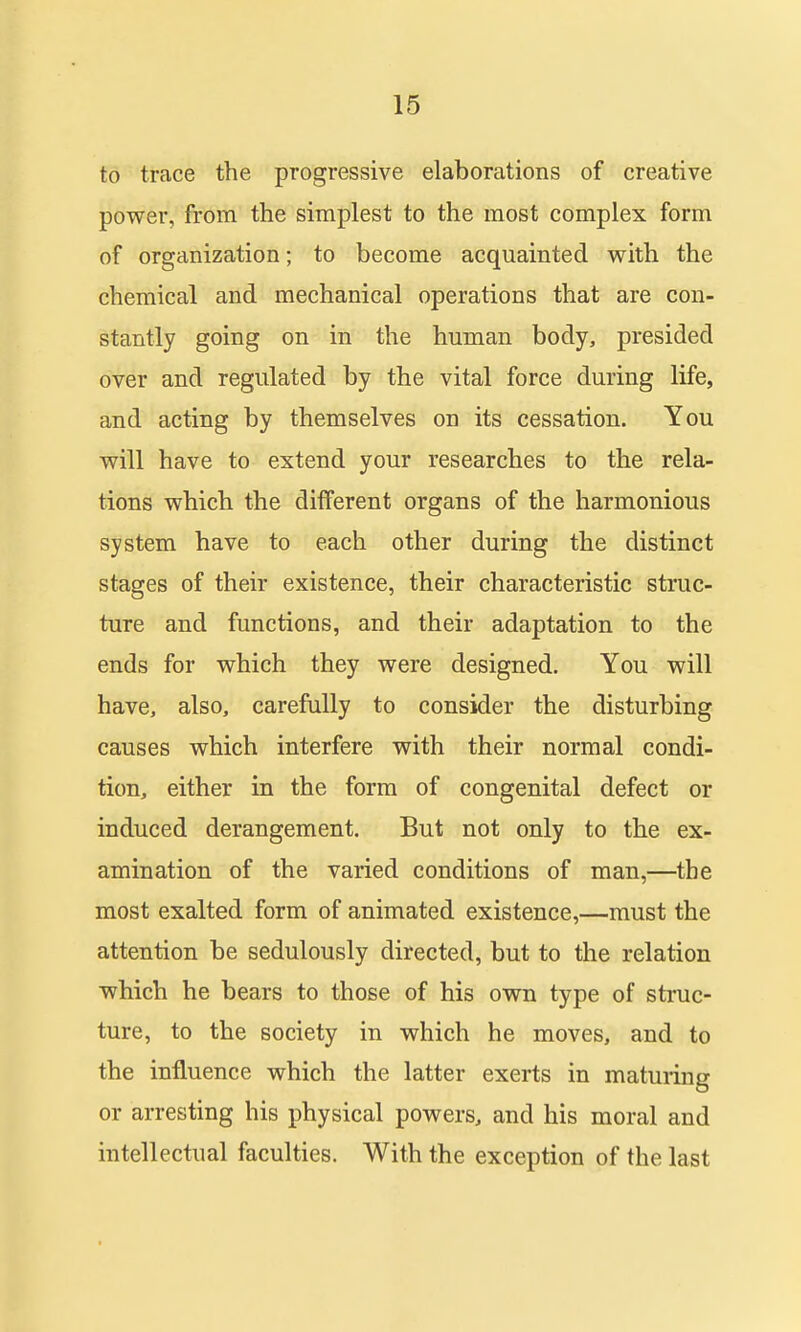 to trace the progressive elaborations of creative power, from the simplest to the most complex form of organization; to become acquainted with the chemical and mechanical operations that are con- stantly going on in the human body, presided over and regulated by the vital force during life, and acting by themselves on its cessation. You will have to extend your researches to the rela- tions which the different organs of the harmonious system have to each other during the distinct stages of their existence, their characteristic struc- ture and functions, and their adaptation to the ends for which they were designed. You will have, also, carefully to consider the disturbing causes which interfere with their normal condi- tion, either in the form of congenital defect or induced derangement. But not only to the ex- amination of the varied conditions of man,—the most exalted form of animated existence,—must the attention be sedulously directed, but to the relation which he bears to those of his own type of struc- ture, to the society in which he moves, and to the influence which the latter exerts in maturing or arresting his physical powers, and his moral and intellectual faculties. With the exception of the last