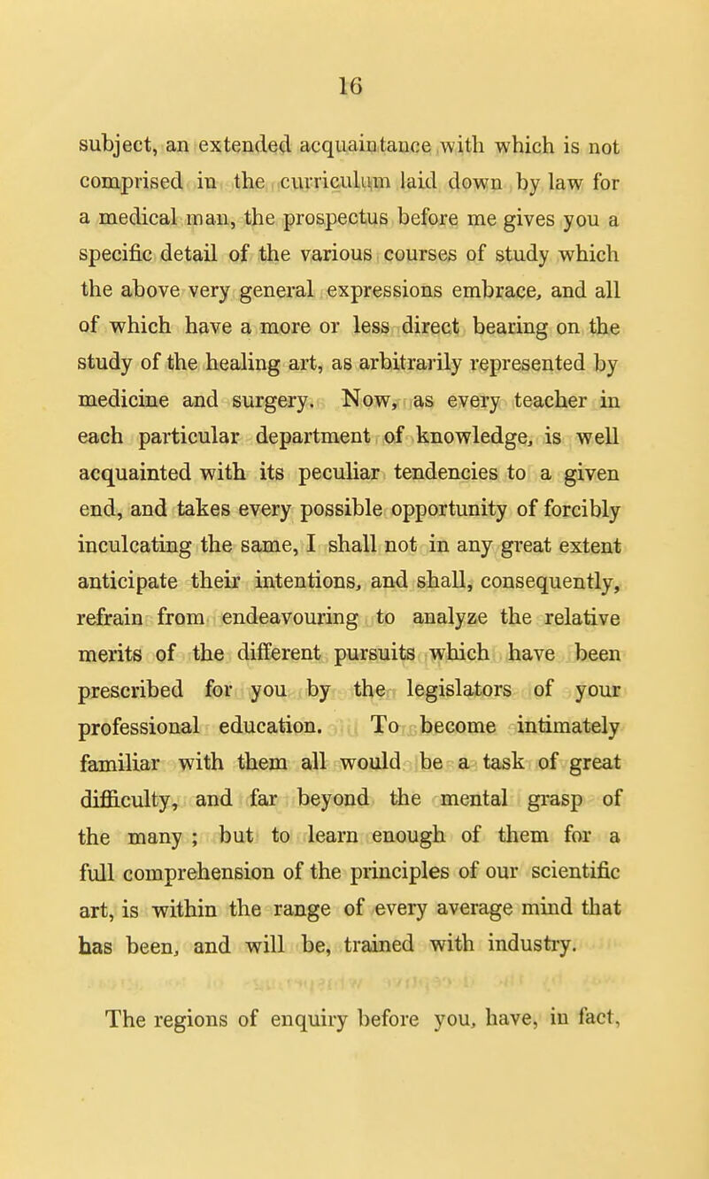 subject, an extended acquaiatauce with which is not comprised in the curriculum laid down by law for a medical man, the prospectus before me gives you a specific detail of the various, courses of study which the above very general expressions embrace, and all of which have a more or less direct bearing on the study of the healing art, as arbitrarily represented by medicine and surgery. Now, as every teacher in each particular department of knowledge, is well acquainted with its peculiar tendencies to a given end, and takes every possible opportunity of forcibly inculcating the same, I shall not in any great extent anticipate their intentions, and shall, consequently, refrain from endeavouring to analyze the relative merits of the different pursuits which have been pxescribed for you by the legislators of your professional education. To become intimately familiar with them all would be a task of great difficulty, and far beyond the mental gi-asp of the many ; but to learn enough of them for a full comprehension of the principles of our scientific art, is within the range of every average mind that has been, and will be, trained with industry. The regions of enquiry before you, have, in fact,