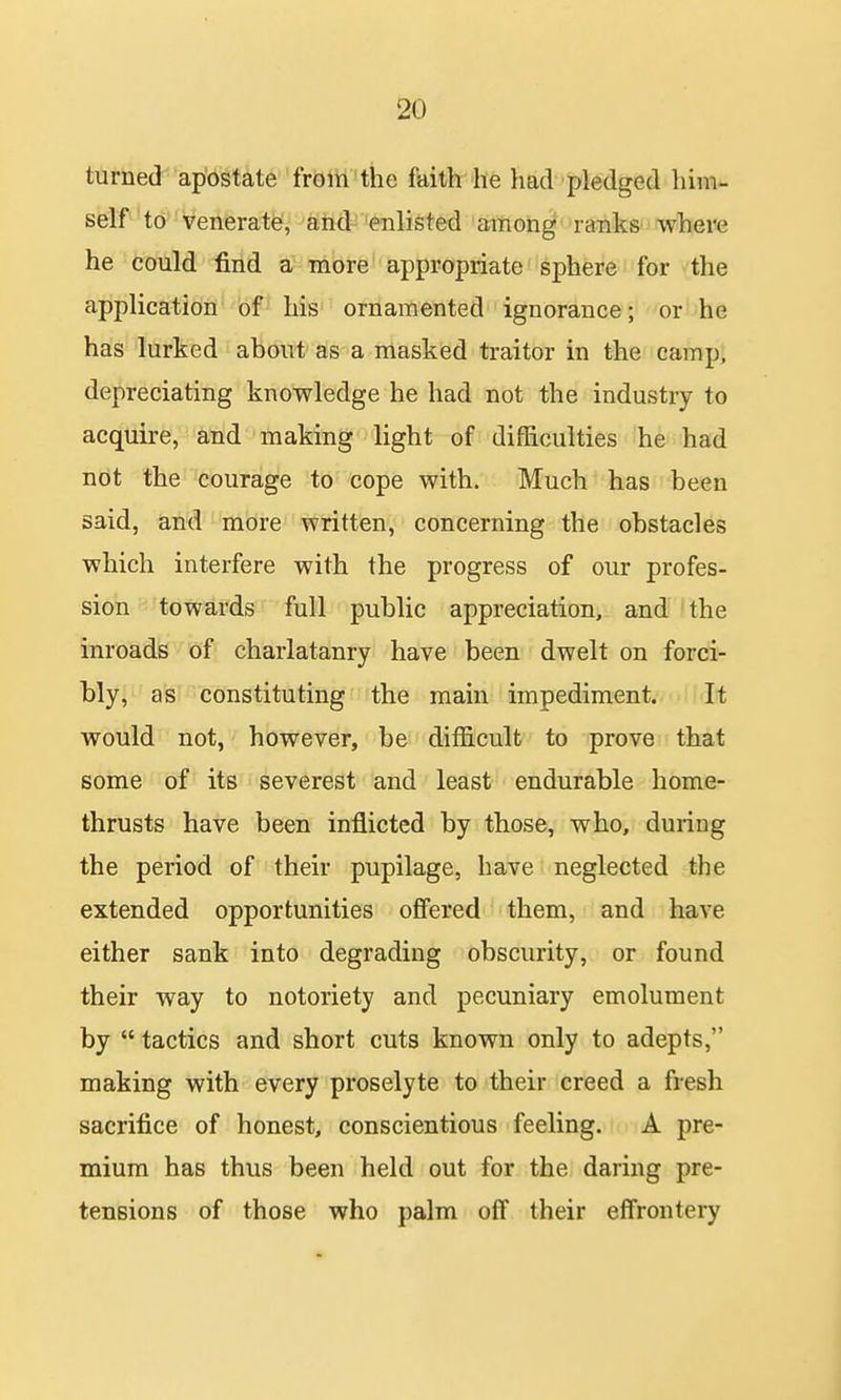 turned apostate from the faith he had pledged him- self to venerate?, ahd-eiilisted affiofa^ ranks where he could find a more appropriate sphere for the application of his ornamented ignorance; or he has lurked about as a masked traitor in the camp, depreciating knowledge he had not the industry to acquire, and making light of difficulties he had not the courage to cope with. Much has been said, and more written, concerning the obstacles which interfere with the progress of our profes- sion towards full public appreciation, and the inroads of charlatanry have been dwelt on forci- bly, as constituting the main impediment.- 'It would not, however, be difficult to prove that some of its severest and least endurable home- thrusts have been inflicted by those, who, during the period of their pupilage, have neglected the extended opportunities offered them, and have either sank into degrading obscurity, or found their way to notoriety and pecuniary emolument by tactics and short cuts known only to adepts, making with every proselyte to their creed a fresh sacrifice of honest, conscientious feeling. A pre- mium has thus been held out for the daring pre- tensions of those who palm off their effrontery
