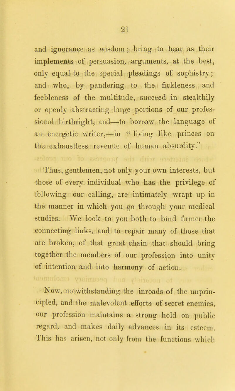 and ignorance as wisdom ; bring to bear as their implements of persuasion, arguments, at the best, only equal to the special pleadings of sophistry; and who, by pandering to the fickleness and feebleness of the multitude, succeed in stealthily or openly abstracting large portions of our profes- sional birthright, and—to borrow the language of an energetic writer,—in living like princes on the exhaustless revenue of human absurdity. Thus, gentlemen, not only your own interests, but those of every individual who has the privilege of following our calling, are intimately wrapt up in the manner in which you go through your medical studies. We look to you both to bind firmer the connecting links, and to repair many of those that are broken, of that great chain that should bring together the members of our profession into unity of intention and into harmony of action. N ow, notwithstanding the inroads of the unprin- cipled, and the malevolent efforts of secret enemies, our profession maintains a strong hold on pubUc regard, and makes daily advances in its esteem. This has arisen, not only from the functions which