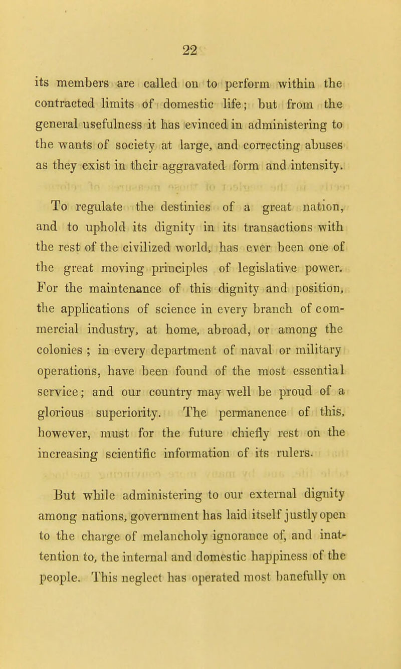 its members are called on to perforin within the contracted limits of domestic life; but from the general usefulness it has evinced in administering to the wants of society at large, and correcting abuses as they exist in their aggravated form and intensity. To regulate the destinies of a great nation, and to uphold its dignity in its transactions with the rest of the civilized world, has ever been one of the great moving principles of legislative power. For the maintenance of this dignity and position, the applications of science in every branch of com- mercial industry, at home, abroad, or among the colonies ; in every department of naval or military operations, have been found of the most essential service; and our country may well be proud of a glorious superiority. The permanence of this, however, must for the future chiefly rest on the increasing scientific information of its rulers. But while administering to our external dignity among nations, government has laid itself justly open to the charge of melancholy ignorance of, and inat- tention to, the internal and domestic happiness of the people. This neglect has operated most l)anefiilly on
