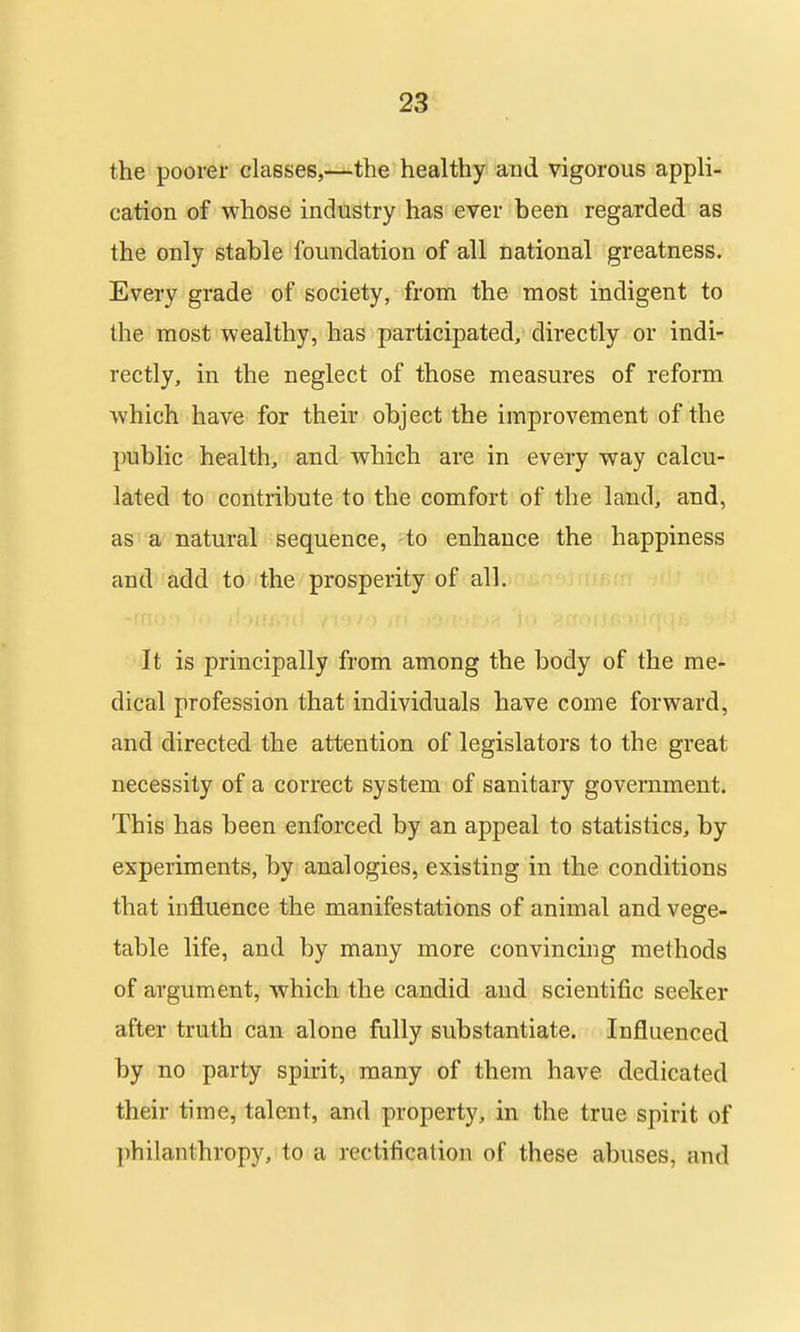 the poorer classes,—the healthy and vigorous appli- cation of whose industry has ever been regarded as the only stable foundation of all national greatness. Every grade of society, from the most indigent to the most wealthy, has participated, directly or indi- rectly, in the neglect of those measures of reform which have for their object the improvement of the public health, and which are in every way calcu- lated to contribute to the comfort of the land, and, as a natural sequence, to enhance the happiness and add to the prosperity of all. It is principally from among the body of the me- dical profession that individuals have come forward, and directed the attention of legislators to the great necessity of a correct system of sanitary government. This has been enforced by an appeal to statistics, by experiments, by analogies, existing in the conditions that influence the manifestations of animal and vege- table life, and by many more convincing methods of argument, which the candid and scientific seeker after truth can alone fully substantiate. Influenced by no party spirit, many of them have dedicated their time, talent, and property, in the true spirit of philanthropy, to a rectification of these abuses, and