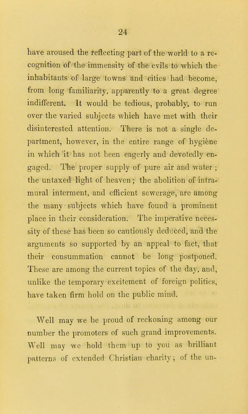 have aroused the reflecting part of the world to a re- cognition of the immensity of the evils to which the inhabitants of large towns and cities had become, from long familiarity, apparently to a great degree indifferent. It would be tedious, probably, to run over the varied subjects which have met with their disinterested attention. There is not a single de- partment, however, in the entire range of hygiene in which it has not been eagerly and devotedly en- gaged. The proper supply of pure air and water ; the untaxed light of heaven; the abolition of intra- mural interment, and efficient sewerage, are among the many * subjects which have found a prominent place in their consideration. The imperative neces- sity of these has been so cautiously deduced, and the arguments so supported by an appeal to fact, that their consummation cannot be long postponed. These are among the current topics of the day, and, unlike the temporary excitement of foreign politics, have taken firm hold on the public mind. Well may we be proud of reckoning among our number the promoters of such grand improvements. Well may Ave hold them up to you as brilliant patterns of extended Christian charity; of the un-