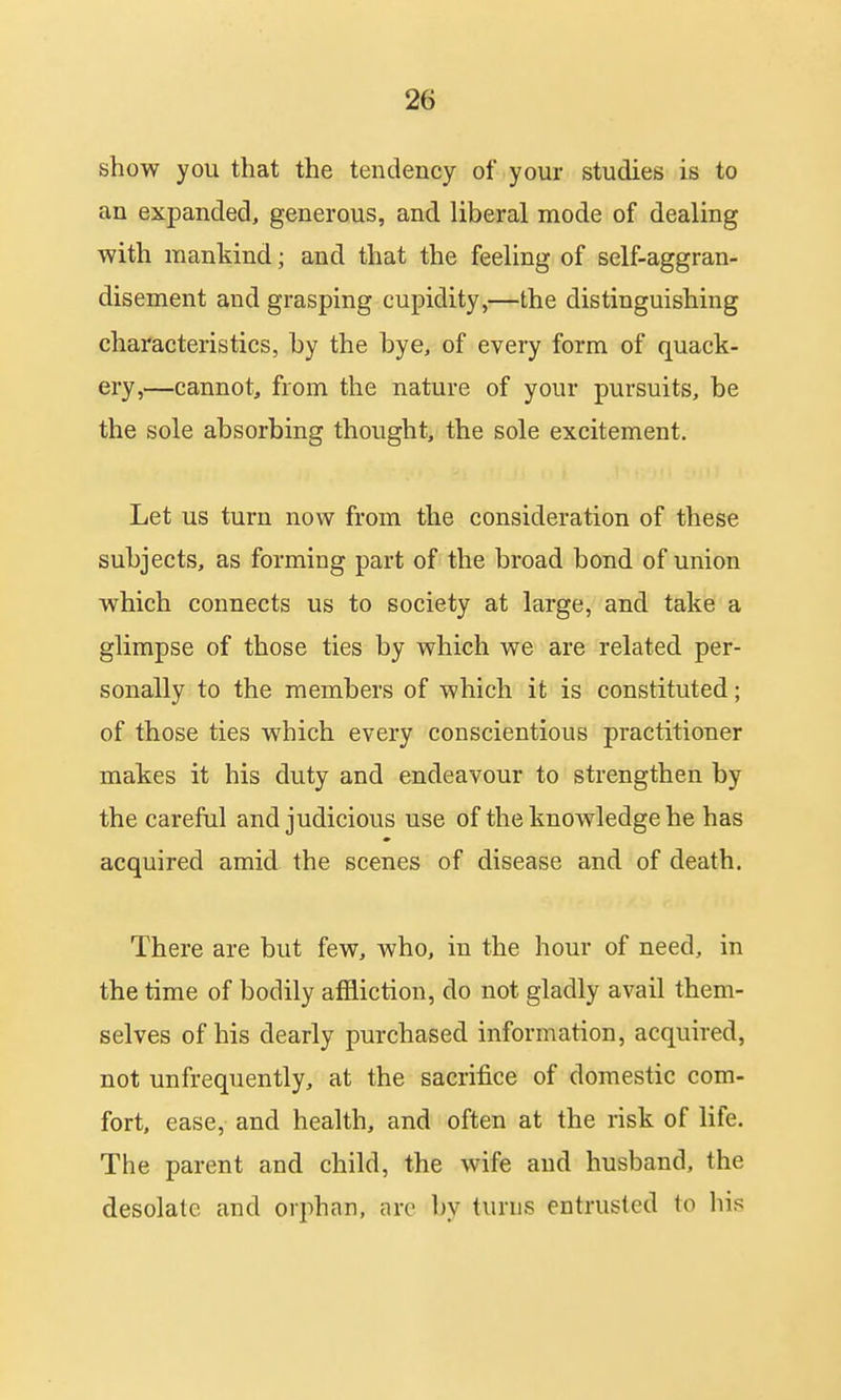 show you that the tendency of your studies is to an expanded, generous, and liberal mode of dealing with mankind; and that the feeling of self-aggran- disement and grasping cupidity,—the distinguishing characteristics, by the bye, of every form of quack- ery,—cannot, from the nature of your pursuits, be the sole absorbing thought, the sole excitement. Let us turn now from the consideration of these subjects, as forming part of the broad bond of union which connects us to society at large, and take a glimpse of those ties by which we are related per- sonally to the members of which it is constituted; of those ties which every conscientious practitioner makes it his duty and endeavour to strengthen by the careful and judicious use of the knowledge he has acquired amid the scenes of disease and of death. There are but few, who, in the hour of need, in the time of bodily affliction, do not gladly avail them- selves of his dearly purchased information, acquired, not unfrequently, at the sacrifice of domestic com- fort, ease, and health, and often at the risk of life. The parent and child, the wife and husband, the desolate and orphan, arc by turns entrusted to his