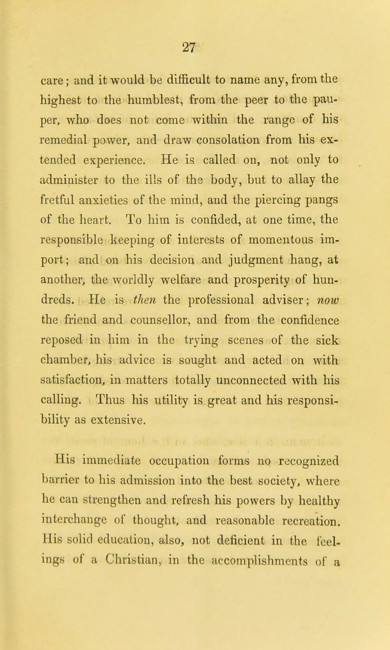 care; and it would be difficult to name any, from the highest to the humblest, from the peer to the pau- per, who does not come within the range of his remedial power, and draw consolation from his ex- tended experience. He is called on, not only to administer to the ills of the body, but to allay the fretful anxieties of the mind, and the piercing pangs of the heart. To him is confided, at one time, the responsible keeping of interests of momentous im- port; and on his decision and judgment hang, at another, the worldly welfare and prosperity of hun- dreds. He is then the professional adviser; now the friend and counsellor, and from the confidence reposed in him in the trying scenes of the sick chamber, his advice is sought and acted on with satisfaction, in matters totally unconnected with his calling. Thus his utility is great and his responsi- bility as extensive. His immediate occupation forms no recognized barrier to his admission into the best society, where he can strengthen and refresh his powers by healthy interchange of thought, and reasonable recreation. His solid education, also, not deficient in the feel- ings of a Christian, in the accomplishments of a