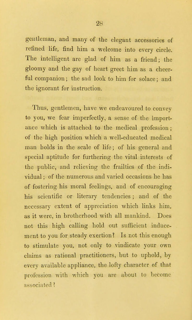gentleman, and many of the elegant accessories of refined life, find him a welcome into every circle. The intelligent are glad of him as a friend; the gloomy and the gay of heart greet him as a cheer- ful companion; the sad look to him for solace; and the ignorant for instruction. Thus, gentlemen, have we endeavoured to convey to you, we fear imperfectly, a sense of the import- ance which is attached to the medical profession; of the high position which a well-educated medical man holds in the scale of life; of his general and special aptitude for furthering the vital interests of the public, and relieving the frailties of the indi- vidual ; of the numerous and varied occasions he has of fostering his moral feelings, and of encouraging his scientific or literary tendencies; and of the necessary extent of appreciation which links him, as it were, in brotherhood with all mankind. Does not this high calling hold out sufiicient induce- ment to you for steady exertion'? Is not this enough to stimulate you, not only to vindicate your own claims as rational practitioners, but to uphold, by every available appliance, the lofty character ef that profession with Avhich you are about to become associated 1