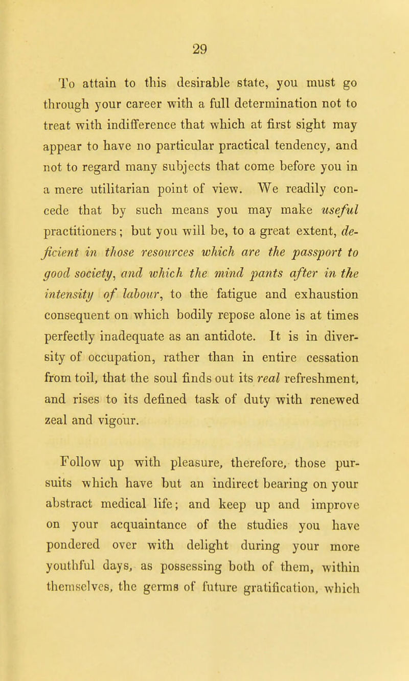 To attain to this desirable state, you must go through your career with a full determination not to treat with indifference that which at first sight may appear to have no particular practical tendency, and not to regard many subjects that come before you in a mere utilitarian point of view. We readily con- cede that by such means you may make useful practitioners; but you will be, to a great extent, de- ficient in those resources which are the passport to good society^ and which the mind pants after in the intensity of labour, to the fatigue and exhaustion consequent on which bodily repose alone is at times perfectly inadequate as an antidote. It is in diver- sity of occupation, rather than in entire cessation from toil, that the soul finds out its real refreshment, and rises to its defined task of duty with renewed zeal and vigour. Follow up with pleasure, therefore, those pur- suits which have but an indirect bearing on your abstract medical life; and keep up and improve on your acquaintance of the studies you have pondered over with delight during your more youthful days, as possessing both of them, within themselves, the germs of future gratification, which