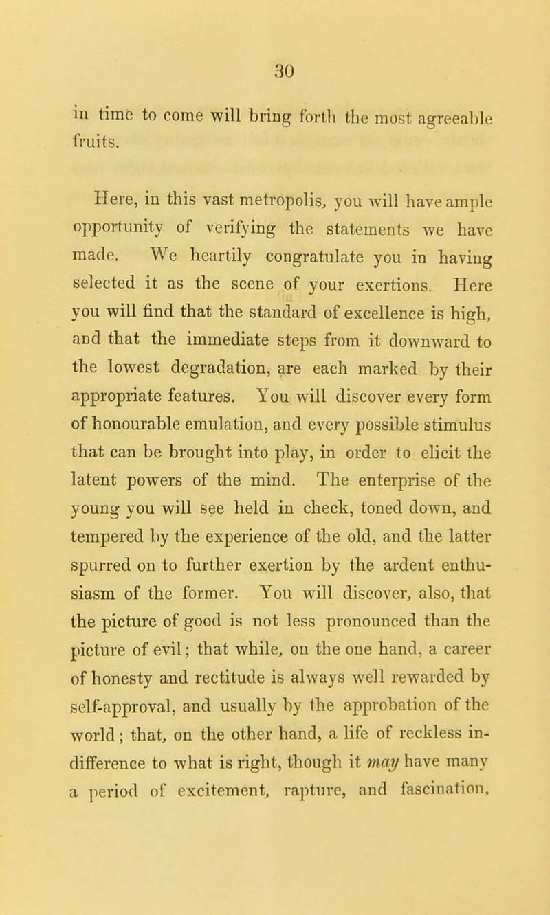 in time to come will bring forth the most agreeable fruits. Here, in this vast metropolis, you will have ample opportunity of verifying the statements we have made. We heartily congratulate you in having selected it as the scene of your exertions. Here you will find that the standard of excellence is high, and that the immediate steps from it downward to the lowest degradation, are each marked by their appropriate features. You will discover every form of honourable emulation, and every possible stimulus that can be brought into play, in order to elicit the latent powers of the mind. The enterprise of the young you will see held in check, toned down, and tempered by the experience of the old, and the latter spurred on to further exertion by the ardent enthu- siasm of the former. You will discover, also, that the picture of good is not less pronounced than the picture of evil; that while, on the one hand, a career of honesty and rectitude is always well rewarded by self-approval, and usually by the approbation of the world; that, on the other hand, a life of reckless in- difference to what is right, though it may have many a period of excitement, rapture, and fascination.