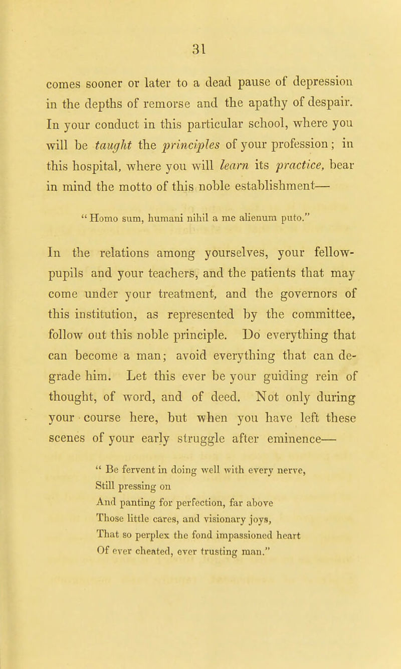 comes sooner or later to a dead pause of depression in the depths of remorse and the apathy of despair. In your conduct in this particular school, where you will be taught the principles of your profession; in this hospital, where you will learn its practice, bear in mind the motto of this noble establishment—  Homo sum, humani nihil a me alienura puto. In the relations among yourselves, your fellow- pupils and your teachers, and the patients that may come under your treatment, and the governors of this institution, as represented by the committee, follow out this noble principle. Do everything that can become a man; avoid everything that can de- grade him. Let this ever be your guiding rein of thought, of word, and of deed. Not only during your course here, but when you have left these scenes of your early struggle after eminence—  Be fervent in doing ^vell with every nerve, Still pressing on And panting for perfection, far above Those little cares, and visionary joys. That so perplex the fond impassioned heart Of ever cheated, ever trusting man.