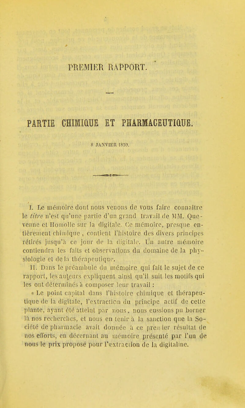 PREMIER RAPPORT. PARTIE CHÎimUE ET PHARMACEUTIQUE. s JANVIER mo. I. I/C mémoire dont nous venons de vous faire connaître le tùre n'est qu'une partie d'un grand travail de Que- venne et Ilomolle sur la digitale, (le mémoire, presque en- tièrement chimique , contient l'histoire des divers principes rétirés jusqu'il ce jour de la digitale. Un autre mémoire conliendra les faits cl observations du domaine de la plij- siologie et delà thérapeutique. II. Dans le préambule du mémoire qui fait le sujet de ce rapport, les auteurs eNpIiquenl ainsi qu'il suit les motifs qui les ont déterminés à composer leur travail : « Le point capital dans l'iii-stoirc chimique et thérapeu- tique de la digitale, l'extraclicn du principe actif de cette plante, ayant été atteint par nous, nous eussions pu borner là nos recherches, et nous en tenir à la sanction que la So- ciété de pharmacie avait donnée à ce prêt! ier résultat de nos eîTorls, eu décernant au mémoire présenté par l'un de nous le prix proposé pour Taixtraciion de la digitaline.