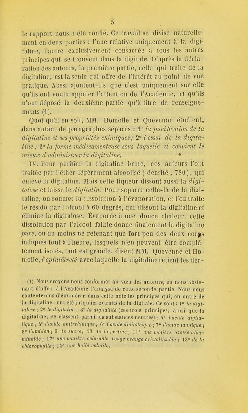 le rapport nous a clé confié. Co travail se divise nalurello- nient en deux parties : l'une relative uniquement h la digi- taline, l'autre exclusivement consacrée à tous les autres principes qui se trouvent dans la digitale. D'après la décla- ration des auteurs, la première partie, celle qui traite de la digitaline, est la seule qui offre de l'intérêt au point de vue pratique. Aussi ajoulent-ils que c'est uniquement sur elle qu'ils ont voulu appeler l'attention de l'Académie, et qu'ils u'ont déposé la deuxième partie qu'à titre de renseigne- nieuts (1), Quoi qu'il en soit, Homolle et Quevenne étudient, dans autant de paragraphes séparés : 1° la purification de la digitaline et ses propriétés chimiques; 2° Vessai de la digita- line ; 3° la forme médicamenteuse sous laquelle il convient le mieux d'administrer la digitaline. • IV. Pour purifier la digitaline brute, nos auteurs l'oi.t traitée par l'étlicr légèrement alcoolisé ( densité , 780), qui enlève la digitaline. Mais cette liqueur dissout aussi la digi- talose et laisse le digitalin. Pour séparer celle-là de la digi- taline, on soumet la dissolution à l'évaporation, et l'on traite le résidu ])ar l'alcool à 60 degrés, qui dissout la digitaline et élimine la digitalose. Évaporée à une douce clinleur, cette dissolution par l'alcool faible donne finalement la digitaline pure, ou du moins ne retenant que fort peu des deux corgs indiqués tout à l'heure, lesquels n'en peuvent être complè- tement isolés, tant est grande, disent M.M. Quevenne et \\o- moWe, l'opiniâtreté avec laquelle la digitaline retient lesder- (1) Nous croyons nous conformer au vœu des auteurs, en nous abste- nant d'olTi ir à l'Acatlémie l'analyse de ccUe seconde pnrlie Nous nous contenterons d'énnmcri'r dans celle noie les principes qui, en outre de la digitaline, ont été jusqu'ici extraits de la digiialc Ce sont: 1° la digi- laloae; 2° le digitulin , 3° lu (liyiialitle (ces trois piincipes, ainsi que la digitaline, se classent parmi les substances neutres) ; 4 l'acule diijita- liqitc; 5° l'acide aniirrliiniqne ; G° l'acide diyilotéiqi(e ; 7 l'acide (anuique ; 8° l'amidon ; 9° le sucre; 10 de la pectine ; 11° une inaiicre azoïée all}U- minoïde ; IS nue matière colorante rouge orange criuallisahla ; 13 de la chlorophylle ; ii' une huile volatile.