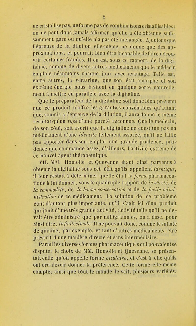 ne cristallise pas, ne forme pas de combinaisons cristalllsabics : on ne peut donc jamais aiïirmer qu'elle a été obtenue sutli- samment ivire ou qu'elle n'a pas été mélangée. Ajoutons que l'épreuve de la dilution elle-même ne donne que des ap- proximaiions, et pourrait bien être incapable défaire décou- vrir certaines fraudes. 11 en est, sous ce rapport, de la digi- taline, comme de divers autres médicaments que le médecin emploie néanmoins chaque jour avec avantage. Telle est, entre autres, la vératrine, que son état amorphe et sou extrême énergie nous invitent en quelque sorte naturelle- ment h mettre en parallèle avec la digitaline. Que le préparateur de la digitaline soit donc bien prévenu que ce produit n'offre les garanties convenables qu'autant que, soumis h l'épreuve de la dilution, il aura donné le même résultat qu'un typeû'ime pureté reconnue. Que le médecin, de son côté, soit averti que la digitaline ne constitue pas un médicament d'une identité tellement assurée, qu'il ne faille pas apporter dans son emploi une grande prudence, pru- dence que commande assez, d'ailleurs, l'activité extrême de ce nouvel agent thérapeutique. VII. MiM. Ilomolle et Quevenne étant ainsi parvenus à obtenir la digitaline sous cet état qu'ils appellent identique, il leur restait à déterminer quelle était la /bme pharmaceu- tique à lui donner, sous le quadruple rapport de la sûreté, de la commodité, de la bonne conservation et de la facile admi- nistration de ce médicament. La solution de ce problème était d'autant plus importante, qu'il s'agit ici d'un produit qui jouit d'une très grande activité, activité telle qu'il ne de- vait être administré que par milligrammes, ou à dose, pour ainsi dire, infinitésimale. Il ne pouvait donc, comme le sulfate de quinine, par exemple, et tant d'autres médicaments, être prescrit d'une manière directe et sans intermédiaire. Parmi les diverscîsformes pharmaceutiques qui pouvaientse disputer le choix de iMM, Ilomolle et Quevenne, se présen- tait celle qu'on appelle iovmQ pilulaii-e, et c'est à elle qu'ils ont cru devoir donner la préférence. Celte forme elle-même compte, ainsi que tout le monde le sait, plusieurs variétés.