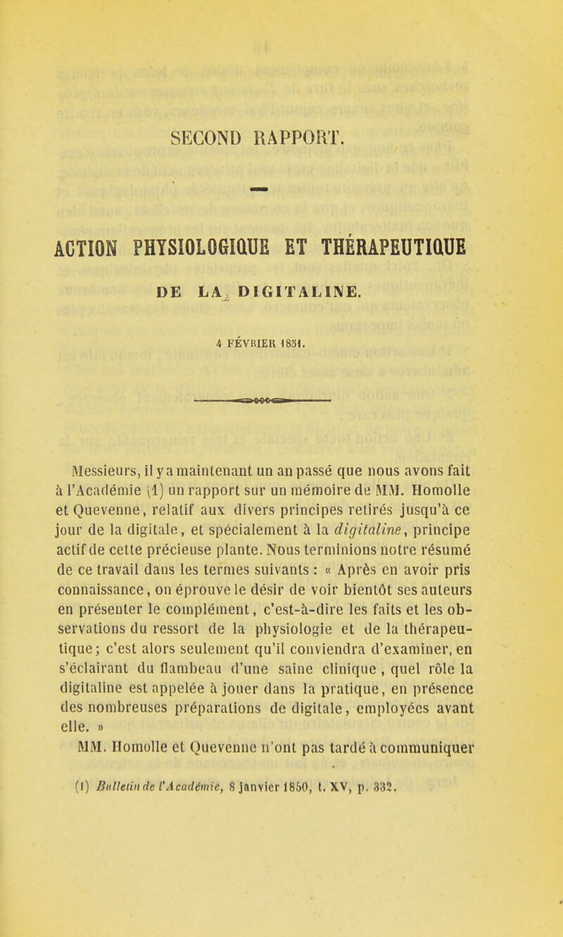 SECOND RAPPORT. ACTION PHYSIOLOGIQUE ET THÉRAPEUTIQUE DE LA^ DIGITALISE. A FÉVRIER mi. Messieurs, il y a maintenant un an passé que nous avons fait à l'Académie (1) un rapport sur un mémoire de MM. HomoUe etQuevenne, relatif aux divers principes retirés jusqu'à ce jour de la digitale, et spécialement à la digitaline, principe actif de celte précieuse plante. Nous terminions notre résumé de ce travail dans les termes suivants : « Après en avoir pris connaissance, on éprouve le désir de voir bientôt ses auteurs en présenter le complément, c'est-à-dire les faits et les ob- servations du ressort de la physiologie et de la thérapeu- tique; c'est alors seulement qu'il conviendra d'examiner, en s'éclairant du flambeau d'une saine clinique , quel rôle la digitaline est appelée à jouer dans la pratique, en présence des nombreuses préparations de digitale, employées avant elle. » MM. HomoUe et Queveune n'ont pas lardé à communiquer