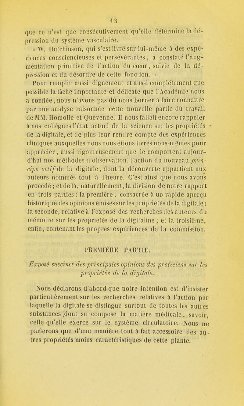 que ce n'ost que co«sociUivcmciU qii'ollo détermine la dé- pression ilii système vasculaire. « W. Hiitcliinson, qui s'est livre sur lui-même à des expé- riences consciencieuses et persévérantes, a constaté l'aug- mentation primitive de l'action du cœur, suivie de la dé- pression et du désordre de cette fonc ion. » Pour remplir aussi dignement et aussi complètement que possible la tâche importante et délicate que l'Académie nous a confiée, nous n'avons pas dû nous borner à faire connaître par une analyse raisonnée celle nouvelle partie du travail de MM. Homolle et Quevenne. Il nous fallait encore rappeler à nos collègues l'état actuel de la science sur les propriétés ■ de la digitale, et de plus leur rendre compte des expériences cliniques auxquelles nous nous étions livrés nous-mêmes pour apprécier, aussi rigoureusement que le comportent aujour- d'iiui nos méthodes d'observalion, l'action du nouveau prin- cipe actif de la digitale, dont la découverte appartient aux auteurs nommés tout ix l'heure. C'est ainsi que nous avons procédé ; et delà, naturellement, la division de notre rapport en trois parties : la première, consacrée un rapide aperçu historique des opinions émises sur les propriétés de la digitale ; la seconde, relative h l'exposé des recherches des auteurs du mémoire sur les propriétés de la digiialine; et la troisième, enfin, contenant les propres expériences de la commission. PREMIÈRE PARTIE. Exposé succinct des principales opinions des praticiens sur tes propriétés de la digitale. Nous déclarons d'abord que notre intention est d'insister particulièrement sur les recherches relatives à l'action par laquelle la digitale se distingue surtout de toutes les autres substances jdonl se compose la matière médicale, savoir, celle qu'elle exerce sur le système circulatoire. Nous ne parlerons que d'une manière tout à fait accessoire des au- tres propriétés moins caractéristiques de cette plante.