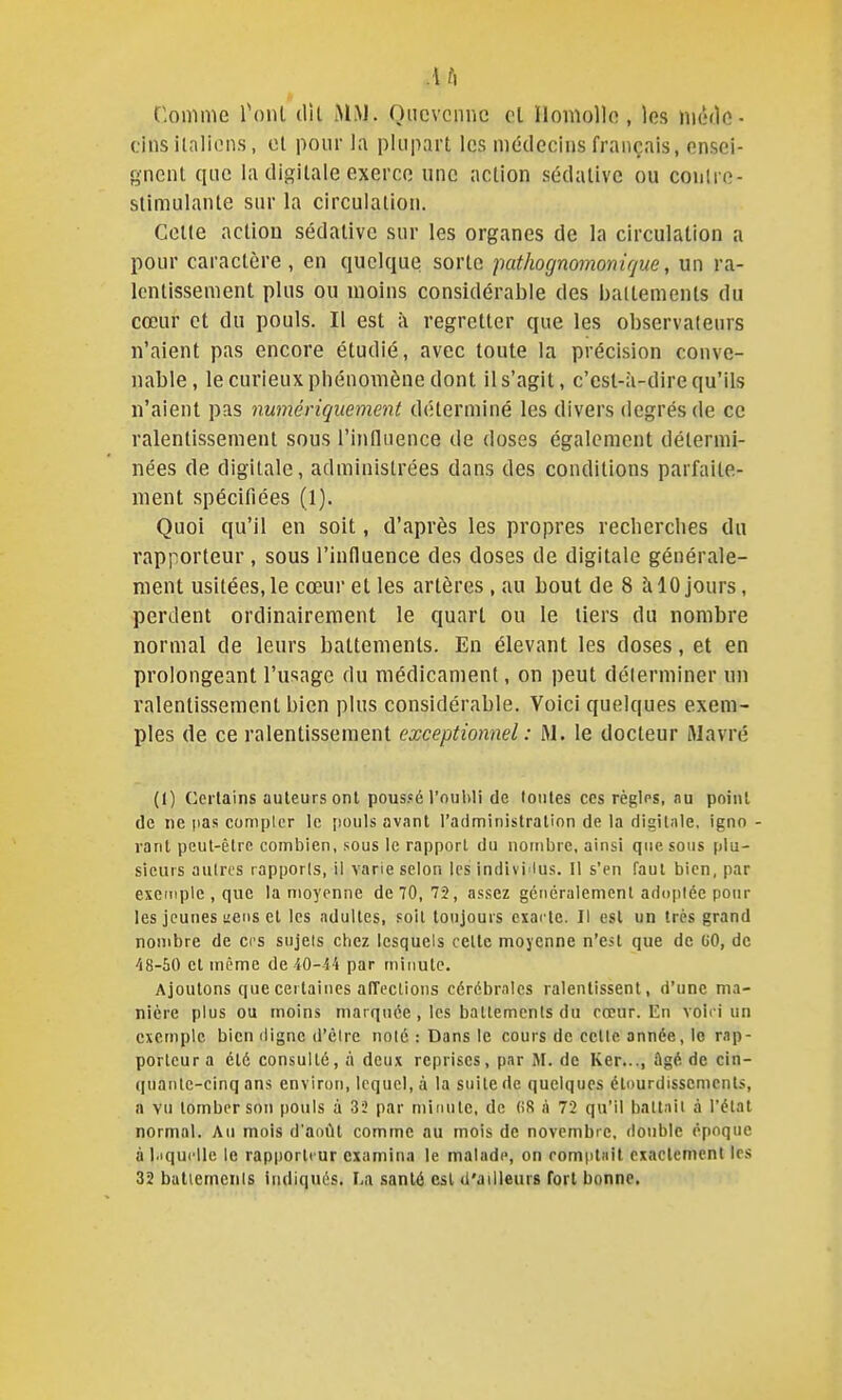 .i h Comme Tonl dil MM. Oncvcnnc cl llomollo , les niéde- tinsilalions, et pour la plupart les médecins français, ensei- gnent que la digitale exerce une action sédative ou conlre- stlmulante sur la circulation. Celle action sédative sur les organes de la circulation a pour caractère, en quelque sorte pathognomonir/ue, un ra- Icntissenienl plus ou moins considérable des battements du cœur et du pouls. Il est à regretter que les observateurs n'aient pas encore étudié, avec toute la précision conve- nable, le curieux phénomène dont il s'agit, c'est-à-dire qu'ils n'aient pas numériquement déterminé les divers degrés de ce ralentissement sous l'influence de doses également détermi- nées de digitale, administrées dans des conditions parfaite- ment spécifiées (1). Quoi qu'il en soit, d'après les propres recherches du rapporteur , sous l'influence des doses de digitale générale- ment usitées, le cœur et les artères , au bout de 8 à 10 jours, perdent ordinairement le quart ou le tiers du nombre normal de leurs battements. En élevant les doses, et en prolongeant l'usage du médicament, on peut déterminer un ralentissement bien plus considérable. Voici quelques exem- ples de ce ralentissement exceptionnel : M. le docteur Wavré (1) Certains auteurs ont poussé l'oubli de toutes ces règles, fiu point de ne pas compter le [louls avant l'administralion de la digitale, ignn - rant peut-être combien, sous le rapport du nombre, ainsi que sous plu- sieurs autres rapports, il varie selon les indivi lus. 11 s'en faut bien, par exempte , que la moyenne de 70, 72, assez gcnéraiemcnt adoptée pour les jeunes aetis et les adultes, soit toujours exacte. Il est un très grand nombre de ces sujets chez lesquels celle moyenne n'est que de CO, de 48-50 et même de 40-44 par minute. Ajoutons que certaines alTections cérébrales ralentissent, d'une ma- nière plus ou moins marquée , les battements du cœur. En voii i un exemple bien digne d'être noté : Dans le cours de cette année, le rap- porteur a été consulté, à deux reprises, par M. de Ker..., ûgé de cin- quante-cinq ans environ, lequel, à la suite de quelques élourdisscmcnts, a vu tomber son pouls à 33 par minute, de (iS à 72 qu'il battait à l'état normal. Au mois d'aoilt comme au mois de novembre, double époque à l.iquclle le rapporteur examina le malade, on comptait exactement les 32 buttemcnis indiqués, La santé csl d'ailleurs fort bonne.