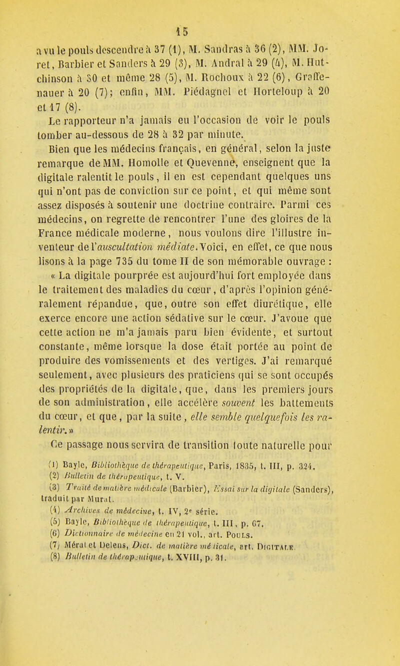 avilie pouls descendreîi 37 (1), M. Sandrasà 36(2), MM Jo- ret, Barbier et Sandcrs îi 29 (3), M. Andral à 29 {k), M. Ilut- chinson 30 et môme 28 (5), M. Roclioux à 22 (6), GralTe- nauer à 20 (7); enfin, MM. Piédagncl et Ilorteloup îi 20 eH7 (8). Le rapporteur n'a jamais eu l'occasion de voir le pouls tomber au-dessous de 28 à 32 par minute. Bien que les médecins français, en général, selon la juste remarque de MM. Homolle et Ouevennê, enseignent que la digitale ralentit le pouls, il en est cependant quelques uns qui n'ont pas de conviction sur ce point, et qui même sont assez disposés h soutenir une doctrine contraire. Parmi ces médecins, on regrette de rencontrer l'une des gloires de la France médicale moderne, nous voulons dire l'illustre in- venteur âeVauscultation médiate.'Som, en effet, ce que nous lisons à la page 735 du tome II de son mémorable ouvrage : « La digitale pourprée est aujourd'hui fort employée dans le traitement des maladies du cœur, d'après l'opinion géné- ralement répandue, que, outre son effet diurétique, elle exerce encore une action sédative sur le cœur. J'avoue que cette action ne m'a jamais paru bien évidente, et surtout constante, même lorsque la dose était portée au point de produire des vomissements et des vertiges. J'ai remarqué seulement, avec plusieurs des praticiens qui se sont occupés des propriétés de la digitale, que, dans les premiers jours de son administration, elle accélère sowfen^ les battements du cœur, et que, par la suite, elle semble quelquefois les ra- lentir. » Ce passage nous servira de transition loute naturelle pour (1) Baylc, Bibliothèque de thérapeutique, 1835, t. III, p. 324. (2) Bullciin de tliérupeutique, l. V. (3) Traité demalière médicale (Barbier), A'ssni sur la digitale (Sandcrs), traduit par Murât. (-i) Arcliivex de médecine, t. IV, 2' série, (5J Baylc, Bibliothèque de thérapeutique, t. III, p. C7. (C) Dictionnaire de wé'iecine cii 21 vol., art. Pouls. (7y Aléralcl Ueleiis, Dici. de maiie.re mé Ucale, crt. nir.ixAr.K. (8) HulUtin de thérapeutique, t. XVIU, p. 31.