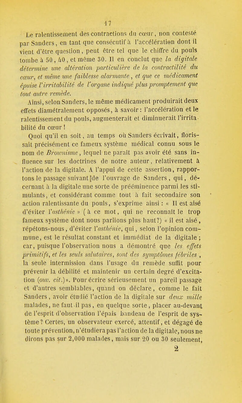 Le ralentissement des contractions du cœur, non contesté par Sanders, en tant que consécutif à l'accélératien dont il vient d'être question, peut être tel que le chiffre du pouls tombe à 50 , iiO , et même 30. Il en conclut que la digitale détermine une altération particulière de la contractilité du cœur, et même une faiblesse alarmante, et que ce médicament épuise riiTitabilité de l'organe indiqué plus promptement que tout autre remède. Ainsi, selon Sanders, le même médicament produirait deux effets diamétralement opposés, à savoir: l'accélération elle ralentissement du pouls, augmenterait et diminuerait l'irrita- bilité du cœur ! Quoi qu'il en soit, au temps où Sanders écrivait, floris- sait précisément ce fameux système médical connu sous le nom de Broivnisme, lequel ne paraît pas avoir été sans in- fluence sur les doctrines de notre auteur, relativement à l'action de la digitale. A l'appui de celte assertion, rappor- tons le passage suivant [de l'ouvrage de Sanders, qui, dé- cernant Il la digitale une sorte de prééminence parmi les sti- mulants, et considérant comme tout îi fait secondaire son action ralentissante du pouls, s'exprime ainsi: « Il est aisé d'éviter Vasthénie » ( à ce mot, qui ne reconnaît le trop fameux système dont nous parlions plus haut?) « il est aisé, répétons-nous, d'éviter Vasthénie, qui, selon l'opinion com- mune, est le résultat constant et immédiat de la digitale; car, puisque l'observation nous a démontré que les effets primitifs, et les seuls salutaires, sont des symptômes fébriles , la seule intermission dans l'usage du remède sulTit pour prévenir la débilité et maintenir un certain degré d'excita- tion {ouv. cit.)». Pour écrire sérieusement un pareil passage et d'autres semblables, quand on déclare, comme le fait Sanders, avoir étudié l'action de la digitale sur deux mille malades, ne faut-il pas, en quelque sorte, placer au-devant de l'esprit d'observation l'épais bandeau de l'esprit de sys- tème? Certes, un observateur exercé, attentif, et dégagé de toute prévention, n'étudiera pas l'action de la digitale, nous ne dirons pas sur 2,000 malades, mais sur 20 ou 30 seulement, 2