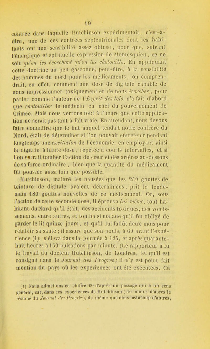 contrée dans laquelle UiUcliinson ex])éiinienlait, c'est-à- dire, une de ces contrées septentrionales dont les habi- tants ont une scnsibililc assez obtuse , pour que, suivant l'énergique et spirituelle expression de Montesquieu , ce ne soit qu'en les écorchant qu'on les chatouille. En appliquant cette doctrine un peu gasconne, peut-être, à la sensibilité des hommes du nord pour les inédicanients, on compren- drait, en effet, comment une dose de digitale capable de nous impressionner toxiquement et (!e nous écorcher., pour parler comme l'auteur de VEsprit des lois, n'a fait d'abord que chatouiller le médecin en ciief du gouvernement de Grimée. Mais nous verrons tout à l'heure que cette applica- tion ne serait pas tout h fait vraie. En attendant, nous devons faire connaître que le but auquel tendait notre confrère du Nord, était de déterminer si l'on pouvait entretenir pendant longtemps une excitation de l'économie, en employant ainsi la digitale à haute dose , répéiée h courts intervalles, et si l'on v«rrait tomber l'action du cœur et des artères au-dessous de sa force ordinaire , bien que la quantité du médicament fût poussée aussi loin que possible. Hutchiuson, malgré les nausées que les 21x0 gouttes de teinture de digitale avaient déterminées, prit le lende- main 180 gouttes nouvelles de ce médicament. Or, sous l'action de cette seconde dose, il éprouva lui-même, tout ha- bitant du Nord qu'il était, des accidents toxiques, des vomis- sements, entre autres, et tomba si malade qu'il fut obligé de garderie lit quinze jours, et qu'il lui fallût deux mois pour rétablir sa santé ; il assure que son jiouls, ii GO avant l'expé- rience (1), s'éleva dans la journée h 125, et après quarante- huit heures à 150 pulsations par niinute. (I.e rapporteur a lu le travail du docteur Hutchinson, do Londres, tel qu'il est consigné dans le Journal des Progrès; il n'y est point fait mention du pays où les expériences ont été exécutées. Ce (I) Nous admellons ce chiffre GO d'nprfts un passnge qui a un sens gônéral, car, dans ces expériences de Hutchinson (du moins d'après le résumé du Journal r/e? Proc/rès), de même que dans beaucoup d'autres,