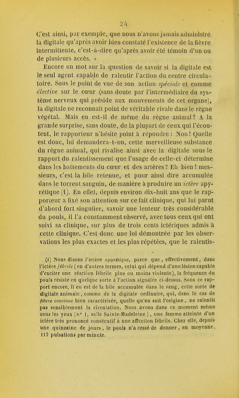 C'est ainsi, pnr exeiuple, que nous n'avons jamais aclniinistré la digitale qu'après avoir bien constaté l'existence de la fièvre intermittente, c'est-à-dire qu'après avoir été témoin d'un ou de plusieurs accès. » Encore un mot sur la question de savoir si la digitale est le seul agent capable de ralentir l'action du centre circula- toire. Sous le point de vue de son action spéciale et comme élective sur le cœur (sans doute par l'intermédiaire du sys- tème nerveux qui préside aux mouvements de cet organe), la digitale ne reconnaît point de véritable rivale dans le règne végétal. Mais en est-il de même du règne animal? A la grande surprise, sans doute, de la plupart de ceux qui l'écou- tent, le rapporteur n'hésite point à répondre : Non ! Quelle est donc, lui demandera-t-on, cette merveilleuse substance du règne animal, qui rivalise ainsi avec la digitale sous le rapport du ralentissement que l'usage de celle-ci détermine dans les battements du cœur et des artères ? Eh bien ! mes- sieurs, c'est la bile retenue, et pour ainsi dire accumulée dans le torrent sanguin, de manière à produire un ictèi^e apy- rétique (1). En effet, depuis environ dix-huit ans que le rap- porteur a fixé son attention sur ce fait clinique, qui lui parut d'abord fort singulier, savoir une lenteur très considérable du pouls, il l'a constamment observé, avec tous ceux qui ont suivi sa clinique, sur plus de trois cents ictériques admis à cette clinique. C'est donc une loi démontrée par les obser- vations les plus exactes et les plus répétées, que le ralentis- Ci) Nous disons l'iclère apyréiiqne, parce que, effectivement, dans l'ictère fébrile (ca d'autres termes, celui qui dépend d'une lésion capable d'exciter une réaction fébrile plus ou moins violente), la fréquence du pouls résiste en quelque sorte à l'action signalée ci-dessus. Sous ce rap- port encore, il en est de la bile accumulée dans le sang, celte sorte de digitale animale, comme delà digitale ordinaire, qui, dans le cas de liivre continue bien caractérisée, quelle qu'en soit l'origine, ne ralentit pas sensiblement la circulation. Nous avons dans ce moment même sous les yeux(n'' l, salle Sainte-Madeleine), une femme atteinte d'un ictère très prononcé consécutif à une affection fébrile. Chez elle, depuis une quinzaine de jours, le pouls n'a cessé de donner, en moyenne, 112 pulsations par minute.