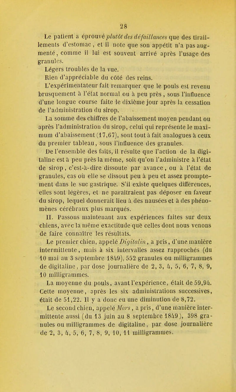 Le patient a éi)ro\i\é plutôt des défaillances qm des lirail- leiTienls d'estomac, et il note que son appétit n'a pas aug- menté , comme il lui est souvent arrivé après l'usage des granul(!S. Légers troubles de la vue. Rien d'appréciable du côté des reins. L'expérimentateur fait remarquer que le pouls est revenu brusquement à l'état normal ou à peu près , sous l'influence d'une longue course faite le dixième jour après la cessation de l'administration du sirop. La somme des cliiirres de l'abaissement moyen pendant ou après l'administration du sirop, celui qui représente le maxi- mum d'abaissement (17,67), sont tout à fait analogues k ceux du premier tableau, sous l'influence des granules. De l'ensemble des faits, il résulte que l'action de la digi- taline est à peu près la même, soit qu'on l'administre à l'état de sirop, c'est-à-dire dissoute par avance, ou h l'état de granules, cas où elle se dissout peu à peu et assez prompte- ment dans le suc gastrique. S'il existe quelques différences, elles sont légères, et ne paraîtraient pas déposer en faveur du sirop, lequel donnerait lieu à des nausées et à des pliéno- mènes cérébraux plus marqués. n. Passons maintenant aux expériences faites sur deux chiens, avec la même exactitude que celles dont nous venons de faire connaître les résultats. Le premier chien, appelé Digitalin, a pris, d'une manière intermittente, mais à six intervalles assez rapprochés (du 10 mai au 3 septembre 1849), 552 granules ou milligrammes de digitaline, par dose journalière de 2, 3, 4, 5, 6, 7, 8, 9, 10 milligrammes. La moyenne du pouls, avant l'expérience, était de 59,9Zi. Cette moyenne, après les six administrations successives, était de 51,22. Il y a donc eu une diminution de 8,72. Le second chien, appelé Mars, a pris, d'une manière inter- mittente aussi (du 13 juin au 8 septembre 1849), 398 gra- nules ou milligrammes de digitaline, par dose journalière de 2, 3, 4, 5, 6, 7, 8, 9, 10, 11 milligrammes.