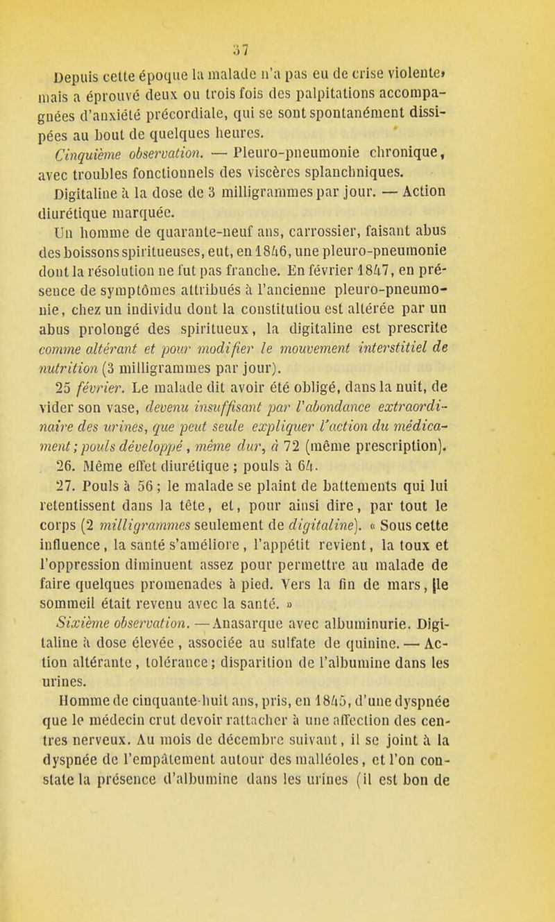 Depuis cette époque la malade n'a pas eu de crise violeiitet mais a éprouvé deux ou trois fois des palpitations accompa- gnées d'anxiété précordiale, qui se sont spontanément dissi- pées au bout de quelques heures. Cinquième observation. —Pleuro-pneumonie chronique, avec troubles fonctionnels des viscères splauchniques. Digitaline à la dose de 3 milligrammes par jour. — Action diurétique marquée. Un homme de quarante-neuf ans, carrossier, faisant abus des boissons spiritueuses, eut, en 18/i6, une pleuro-pneumonie dont la résolution ne l'ut pas franche. En février 18U1, en pré- sence de symptômes attribués à l'ancienne pleuro-pneumo- nie, chez un individu dont la constitutiou est altérée par un abus prolongé des spiritueux, la digitaline est prescrite comme altérant et pour modifier le mouvement interstitiel de nutrition (3 milligrammes par jour). 25 février. Le malade dit avoir été obligé, dans la nuit, de vider son vase, devenu insuffisant par Vabondance extraordi- naire des urines, que peut seule expliquer l'action du médica^ ment ; poids développé, même dur, à 72 (même prescription). 26. Même eflet diurétique ; pouls à 6^1. 27. Pouls à 56 ; le malade se plaint de battements qui lui retentissent dans la tête, et, pour ainsi dire, par tout le corps (2 milligrammes seulement de digitaline], « Sous celte influence, la santé s'améliore , l'appétit revient, la toux et l'oppression diminuent assez pour permettre au malade de faire quelques promenades à pied. Vers la fin de mars, [le sommeil était revenu avec la santé. » Sixième observation. —Anasarque avec albuminurie. Digi- taline i\ dose élevée , associée au sulfate de quinine. — Ac- tion altérante , tolérance; disparition de l'albumine dans les urines. Homme de ciuquante-huit ans, pris, en 18/i5, d'une dyspnée que le médecin crut devoir rattacher à une afTcclion des cen- tres nerveux. Au mois de décembre suivant, il se joint i\ la dyspnée de l'empâtement autour des malléoles, et l'on con- state la présence d'albumine dans les urines (il est bon de