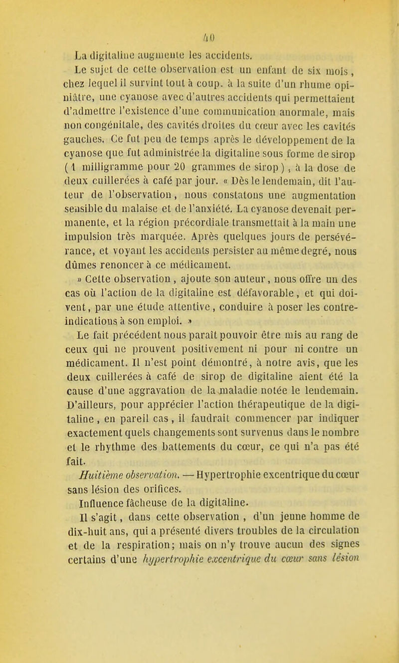/lO La digitiiliue auguieuic les accidents. Le sujet de celte observation est un enfant de six mois, cliez lequel il survint tout à coup, à la suite d'un rhume opi- niâtre, une cyanose avec d'autres accidents qui permettaient d'admettre l'existence d'une communication anormale, mais non congénitale, des cavités droites du cœur avec les cavités gauches. Ce fut peu de temps après le développement de la cyanose que fut administrée la digitaline sous forme de sirop ( 1 milligramme pour 20 grammes de sirop ), la dose de deux cuillerées à café par jour. « Dès le lendemain, dit l'au- teur de l'observation, nous constatons une augmentation sensible du malaise et de l'anxiété, La cyanose devenait per- manente, et la région précordiale transmettait à la main une impulsion très marquée. Après quelques jours de persévé- rance, et voyant les accidents persister au même degré, nous dûmes renoncer à ce médicament. » Cette observation , ajoute son auteur, nous offre un des cas où l'action de la digitaline est défavorable, et qui doi- vent, par une étude attentive, conduire à poser les contre- indications à son emploi, s Le fait précédent nous paraît pouvoir être mis au rang de ceux qui ne prouvent positivement ni pour ni contre un médicament. Il n'est point démontré, à notre avis, que les deux cuillerées à café de sirop de digitaline aient été la cause d'une aggravation de la maladie notée le lendemain. D'ailleurs, pour apprécier l'action thérapeutique de la digi- taline , en pareil cas, il faudrait commencer par indiquer exactement quels changements sont survenus dans le nombre et le rhythme des battements du cœur, ce qui n'a pas été fait. Huitième observation. — Hypertrophie excentrique du cœur sans lésion des orifices. Influence fâcheuse de la digitaline. Il s'agit, dans cette observation , d'un jeune homme de dix-huit ans, qui a présenté divers troubles de la circulation et de la respiration; mais on n'y trouve aucun des signes certains d'une hypertrophie excentrique du cœur sans lésion