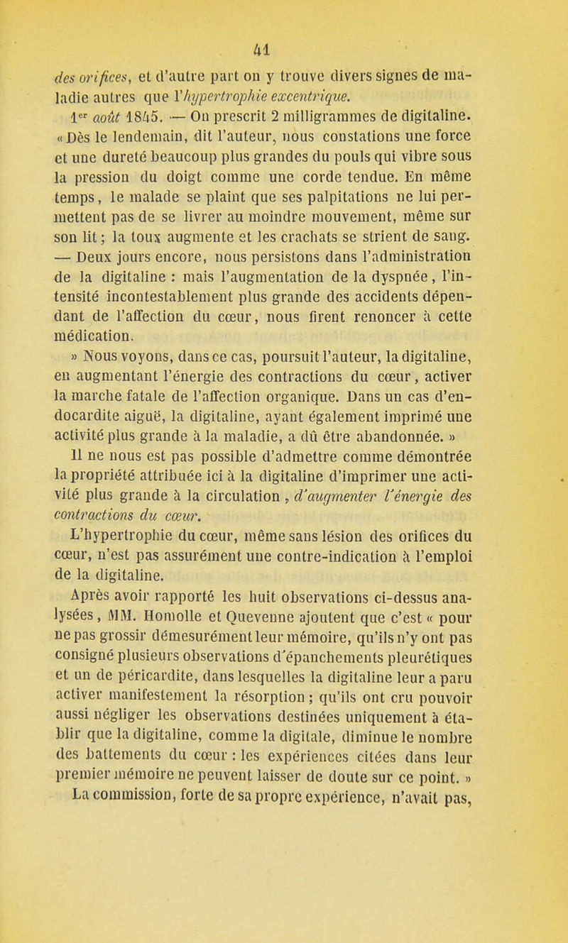 des orifices, et d'autre part ou y trouve divers signes de ma- ladie autres que ïhypertrophie excentrique. 1<* août 18Ù5. — On prescrit 2 milligrammes de digitaline. «Dès le lendemain, dit l'auteur, nous constations une force et une dureté beaucoup plus grandes du pouls qui vibre sous la pression du doigt comme une corde tendue. En même temps, le malade se plaint que ses palpitations ne lui per- mettent pas de se livrer au moindre mouvement, même sur son lit ; la toux augmente et les crachats se strient de sang. — Deux jours encore, nous persistons dans l'administration de la digitaline : mais l'augmentation de la dyspnée, l'in- tensité incontestablement plus grande des accidents dépen- dant de l'affection du cœur, nous firent renoncer à cette médication. » Nous voyons, dans ce cas, poursuit l'auteur, la digitaline, eu augmentant l'énergie des contractions du cœur, activer la marche fatale de l'affection organique. Dans un cas d'en- docardite aiguë, la digitaline, ayant également imprimé une activité plus grande à la maladie, a dû être abandonnée. » 11 ne nous est pas possible d'admettre comme démontrée la propriété attribuée ici à la digitaline d'imprimer une acti- vité plus grande à la circulation , d'augmenter Vénergie des contractions du cœur. L'hypertrophie du cœur, même sans lésion des orifices du cœur, n'est pas assurément une contre-indication l'emploi de la digitaline. Après avoir rapporté les huit observations ci-dessus ana- lysées , tVIM. Homolle et Quevenne ajoutent que c'est « pour ne pas grossir démesurément leur mémoire, qu'ilsn'yont pas consigné plusieurs observations d'épanchements pleurétiques et un de péricardite, dans lesquelles la digitaline leur a paru activer manifestement la résorption ; qu'ils ont cru pouvoir aussi négliger les observations destinées uniquement à éta- blir que la digitaline, comme la digitale, diminue le nombre des battements du cœur : les expériences citées dans leur premier mémoire ne peuvent laisser de doute sur ce point. » La commission, forte de sa propre expérience, n'avait pas,