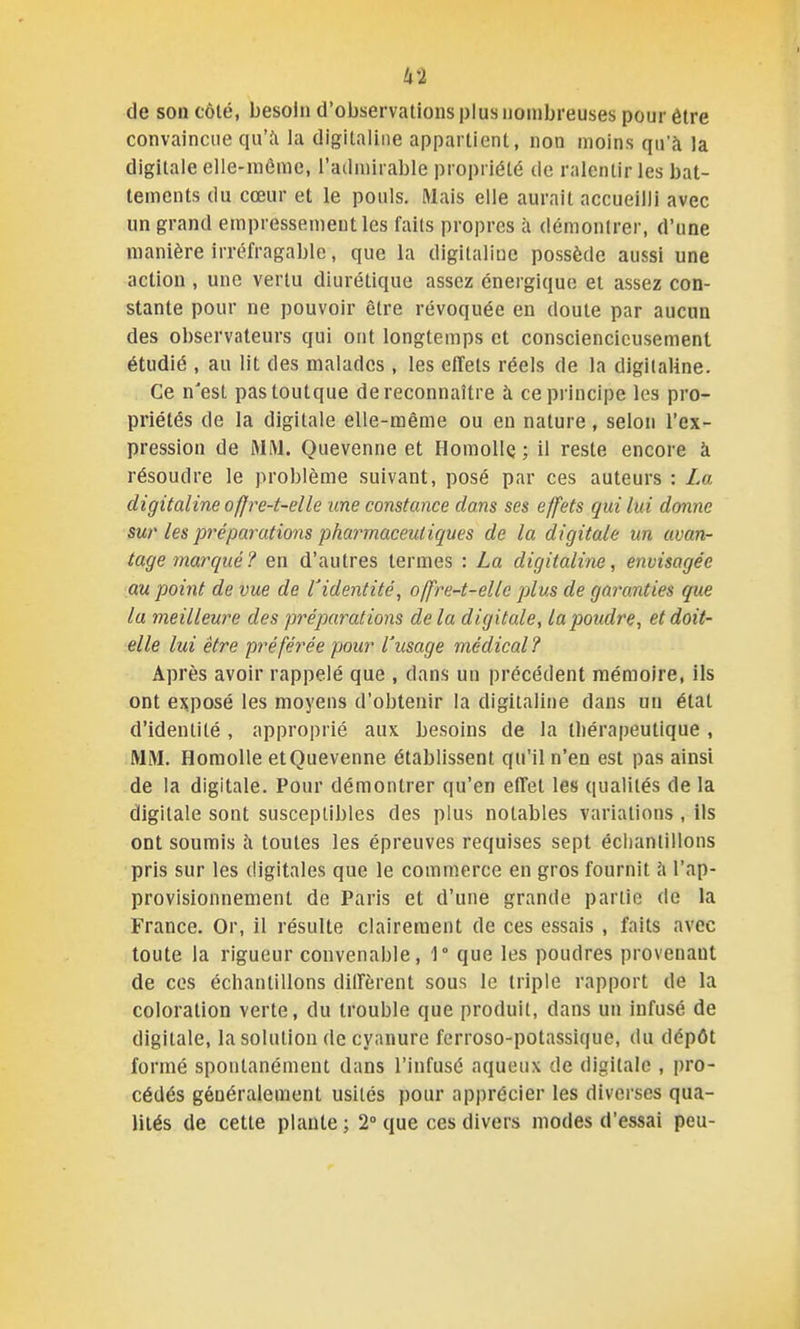 de son côlé, besoin d'observations plus nombreuses pour être convaincue qu'à la digitaline appartient, non moins qu'à la digitale elle-même, l'admirable propriété de ralentir les bat- tements du cœur et le pouls. Mais elle aurait accueilli avec un grand empressement les faits propres à démontrer, d'une manière irréfragable, que la digitaline possède aussi une action , une vertu diurétique assez énergique et assez con- stante pour ne pouvoir être révoquée en doute par aucun des observateurs qui ont longtemps et consciencieusement étudié , au lit des malades, les effets réels de la digitaline. Ce n'est pastoutque de reconnaître à ce principe les pro- priétés de la digitale elle-même ou en nature, selon l'ex- pression de MM. Quevenne et HomoHç ; il reste encore à résoudre le problème suivant, posé par ces auteurs : La digitaline offre-t-elle une constance dans ses effets gui lui donne sur les préparations pharmaceut iques de la digitale un avan- tage marqué? en d'autres termes : La digitaline, envisagée au point de vue de Videntité, offre-t-elle plus de garanties que la meilleure des préparations de la digitale, la poudre, et doit- elle lui être pré fériée pour l'usage médical ? Après avoir rappelé que , dans un précédent mémoire, ils ont exposé les moyens d'obtenir la digitaline dans un état d'identité , approprié aux besoins de la U)érapeutique , MM. Homolle et Quevenne établissent qu'il n'en est pas ainsi de la digitale. Pour démontrer qu'en effet les qualités de la digitale sont susceptibles des plus notables variations , ils ont soumis h toutes les épreuves requises sept échantillons pris sur les digitales que le commerce en gros fournit à l'ap- provisionnement de Paris et d'une grande partie de la France. Or, il résulte clairement de ces essais , faits avec toute la rigueur convenable, 1° que les poudres provenant de ces échantillons diffèrent sous le triple rapport de la coloration verte, du trouble que produit, dans un infusé de digitale, la solution de cyanure fcrroso-potassique, du dépôt formé spontanément dans l'infusé aqueux de digitale , pro- cédés généralement usités pour apprécier les diverses qua- lités de cette plante ; 2° que ces divers modes d'essai peu-