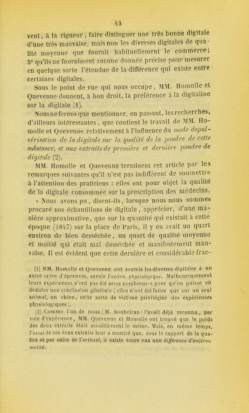 vent, à la rigueur , faire distinguer une très bonne digitale d'une très mauvaise, niais non les diverses digitales de qua- lité moyenne que fournit habituellement le commerce; 3 qu'ils ne fournissent aucune donnée précise pour mesurer en quelque sorte l'étendue de la différence qui existe entre certaines digitales. Sous le point de vue qui nous occupe, MM. HomoUe et Quevenne donnent, à bon droit, la préférence à la digitaline sur la digitale (1). Nous ne ferons que mentionner, en passant, les recherches, d'ailleurs intéressantes, que contient le travail de MM. Ho- moUe et Quevenne relativement à l'influence du mode depul- vérisation de la digitale sur la qualité de la poudre de cette substance, et aux extraits de première et dernière poudre de digitale (2). MM. Homolle et Quevenne terminent cet article par les remarques suivantes qu'il n'est pas indifférent de soumettre à l'attention des praticiens : elles ont pour objet la qualité de la digitale consommée sur la prescription des médecins. « Nous avons pu , disent-ils, lorsque nous nous sommes procuré nos échantillons de digitale , apprécier, d'une ma- nière approximative, que sur la quantité qui existait à cette époque (1847) sur la place de Paris, il y en avait un quart environ de bien desséchée, un quart de qualité moyenne et moitié qui était mal desséchée et manifestement mau- vaise. Il est évident que cette dernière et considérable frac- (1) MM. Homolle et Quevenne ont soumis les diverses digitales à un autre ordre d'épreuves, savoir Vaciion physiologique. Malheureusement leurs expériences n'ont pas été assez nombreusrs pour qu'on puisse en déduire une conclusion générale ( elles n'ont été faites que sur un seul animal, un chien, celte sorte de victime privilégiée des expériences physiologiques ). (2) Comme l'un de nous (M. Soubeiran) l'avail déjà reconnu, par voie d'expérience, MM. Quevenne et Homolle ont trouvé que le poids des deux extraits était sensiblement le même. Mais, en même temps, Vessai fie ces deux extraits leur a montré que, sous le rapport de la qua- lité et par suite de Vaclivité, il existe entre eux une différence d'environ moilié.
